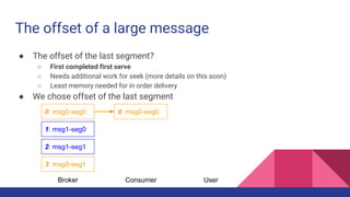 The offset of a large message
● The offset of the last segment?
○ First completed first serve
○ Needs additional work for seek (more details on this soon)
○ Least memory needed for in order delivery
● We chose offset of the last segment
0: msg0-seg0
1: msg1-seg0
2: msg1-seg1
3: msg0-seg1
Broker
0: msg0-seg0
Consumer User
 