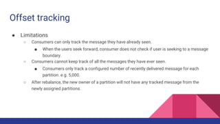 Offset tracking
● Limitations
○ Consumers can only track the message they have already seen.
■ When the users seek forward, consumer does not check if user is seeking to a message
boundary.
○ Consumers cannot keep track of all the messages they have ever seen.
■ Consumers only track a configured number of recently delivered message for each
partition. e.g. 5,000.
○ After rebalance, the new owner of a partition will not have any tracked message from the
newly assigned partitions.
 