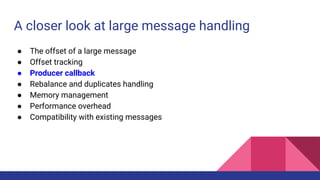 A closer look at large message handling
● The offset of a large message
● Offset tracking
● Producer callback
● Rebalance and duplicates handling
● Memory management
● Performance overhead
● Compatibility with existing messages
 