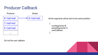 Producer Callback
0: msg0-seg0
1: msg0-seg1
2: msg0-seg2
...
Producer Broker
0: msg0-seg0 All the segments will be sent to the same partition.
{
numSegments=3
ackedSegments=1;
userCallback;
}
Do not fire user callback
 
