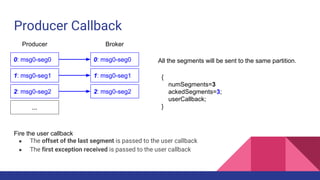 Producer Callback
0: msg0-seg0
1: msg0-seg1
2: msg0-seg2
...
{
numSegments=3
ackedSegments=3;
userCallback;
}
Producer Broker
0: msg0-seg0 All the segments will be sent to the same partition.
Fire the user callback
● The offset of the last segment is passed to the user callback
● The first exception received is passed to the user callback
1: msg0-seg1
2: msg0-seg2
 