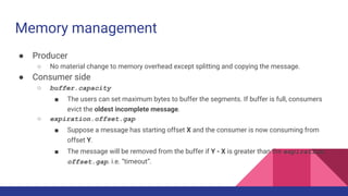 Memory management
● Producer
○ No material change to memory overhead except splitting and copying the message.
● Consumer side
○ buffer.capacity
■ The users can set maximum bytes to buffer the segments. If buffer is full, consumers
evict the oldest incomplete message.
○ expiration.offset.gap
■ Suppose a message has starting offset X and the consumer is now consuming from
offset Y.
■ The message will be removed from the buffer if Y - X is greater than the expiration.
offset.gap. i.e. “timeout”.
 