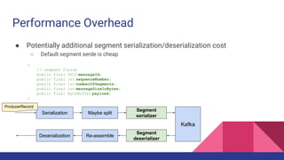 Performance Overhead
● Potentially additional segment serialization/deserialization cost
○ Default segment serde is cheap
{
// segment fields
public final UUID messageId;
public final int sequenceNumber;
public final int numberOfSegments;
public final int messageSizeInBytes;
public final ByteBuffer payload;
}
Serialization
Segment
serializer
Deserialization
Segment
deserializer
Kafka
Maybe split
Re-assemble
ProducerRecord
 