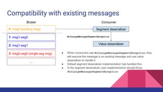Compatibility with existing messages
0: msg0 (existing msg)
1: msg1-seg0
2: msg1-seg1
3: msg2-seg0 (single seg msg)
...
Broker Consumer
Segment deserializer
NotLargeMessageSegmentException
Value deserializer
● When consumers see NotLargeMessageSegmentException,they
will assume the message is an existing message and use value
deserializer to handle it.
● Default segment deserializer implementation has handled this.
● In the segment deserializer, user implementation should throw
NotLargeMessageSegmentException
 