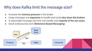 Why does Kafka limit the message size?
● Increase the memory pressure in the broker
● Large messages are expensive to handle and could slow down the brokers.
● A reasonable message size limit can handle vast majority of the use cases.
● Good workarounds exist (Reference Based Messaging)
KafkaProducer
Data
Store
Consumer
data
Ref.
Ref.
 