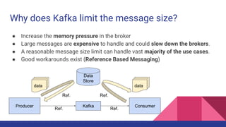 Why does Kafka limit the message size?
● Increase the memory pressure in the broker
● Large messages are expensive to handle and could slow down the brokers.
● A reasonable message size limit can handle vast majority of the use cases.
● Good workarounds exist (Reference Based Messaging)
KafkaProducer
Data
Store
Consumer
data
Ref.
Ref. Ref.
data
Ref.
 