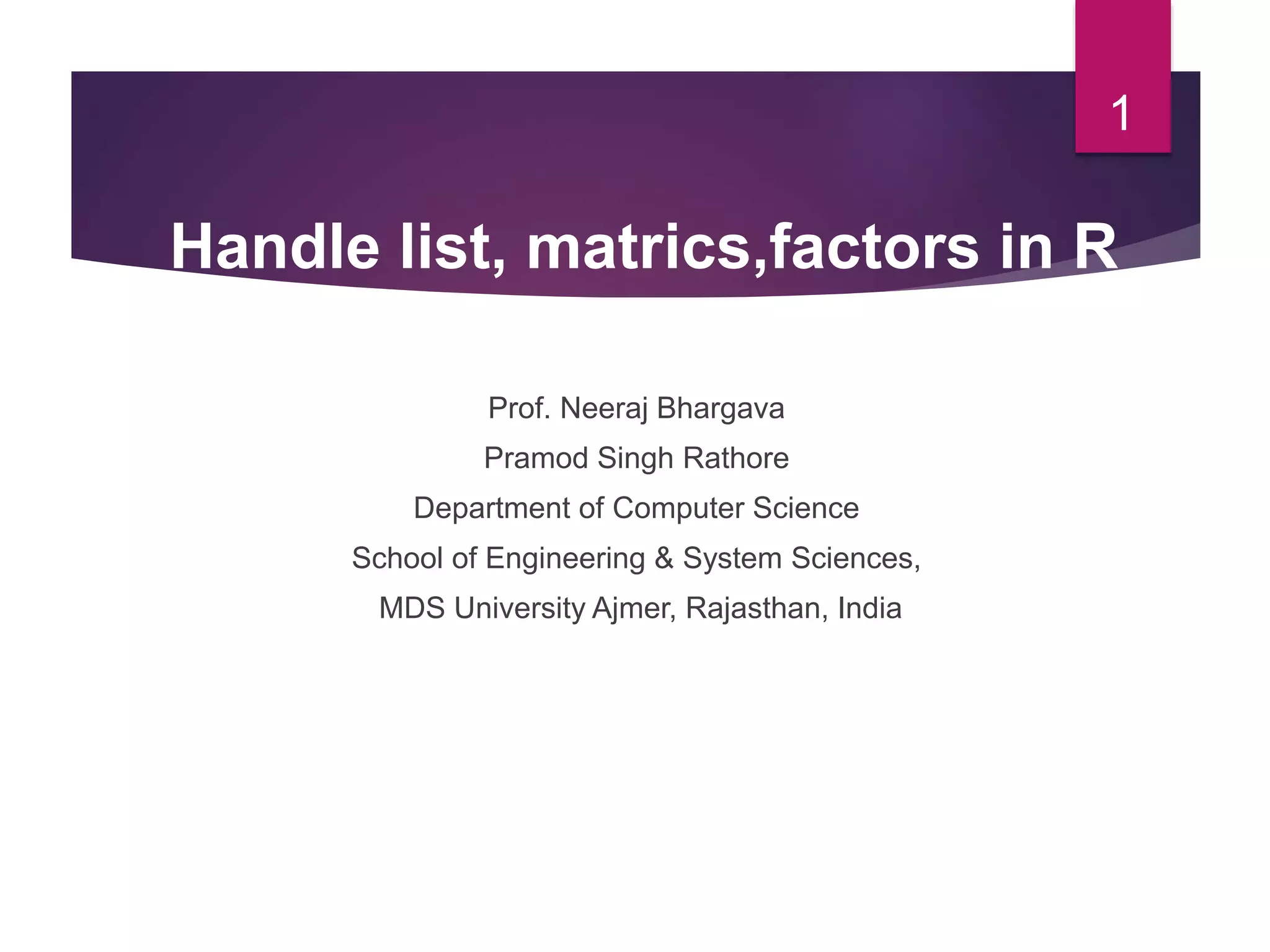Prof. Neeraj Bhargava Pramod Singh Rathore Department of Computer Science School of Engineering & System Sciences, MDS University Ajmer, Rajasthan, India 1 Handle list, matrics,factors in R