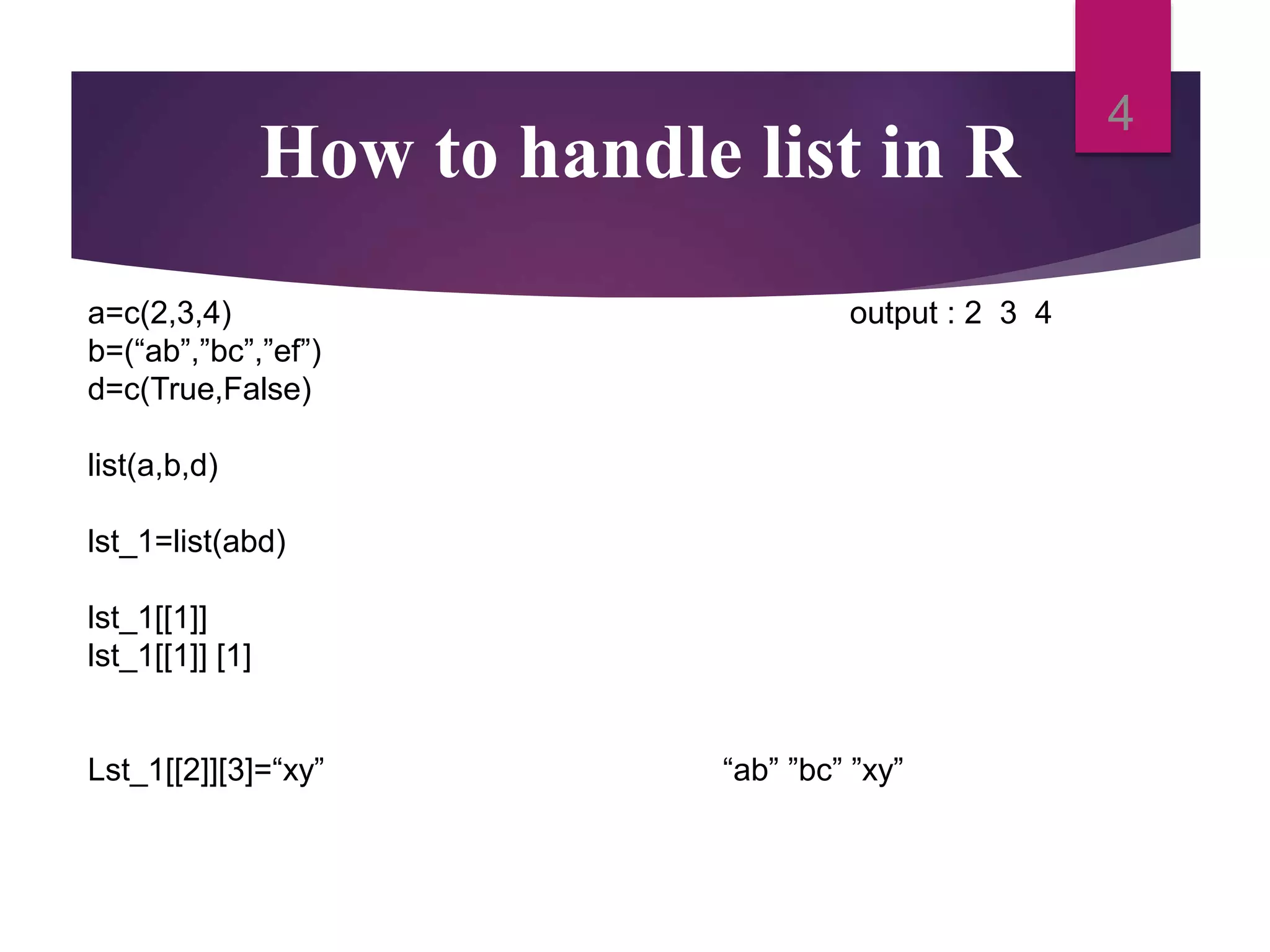 How to handle list in R 4 a=c(2,3,4) output : 2 3 4 b=(“ab”,”bc”,”ef”) d=c(True,False) list(a,b,d) lst_1=list(abd) lst_1[[1]] lst_1[[1]] [1] Lst_1[[2]][3]=“xy” “ab” ”bc” ”xy” 