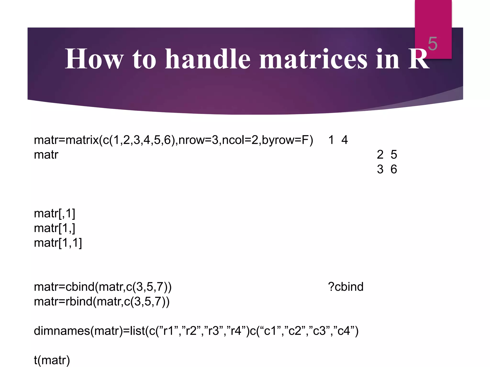 How to handle matrices in R 5 matr=matrix(c(1,2,3,4,5,6),nrow=3,ncol=2,byrow=F) 1 4 matr 2 5 3 6 matr[,1] matr[1,] matr[1,1] matr=cbind(matr,c(3,5,7)) ?cbind matr=rbind(matr,c(3,5,7)) dimnames(matr)=list(c(”r1”,”r2”,”r3”,”r4”)c(“c1”,”c2”,”c3”,”c4”) t(matr) 