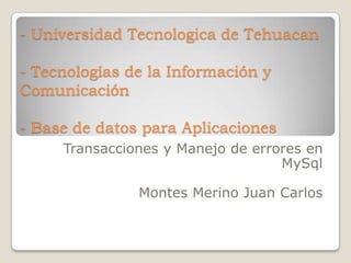 - Universidad Tecnologica de Tehuacan

- Tecnologías de la Información y
Comunicación

- Base de datos para Aplicaciones
     Transacciones y Manejo de errores en
                                   MySql

               Montes Merino Juan Carlos
 