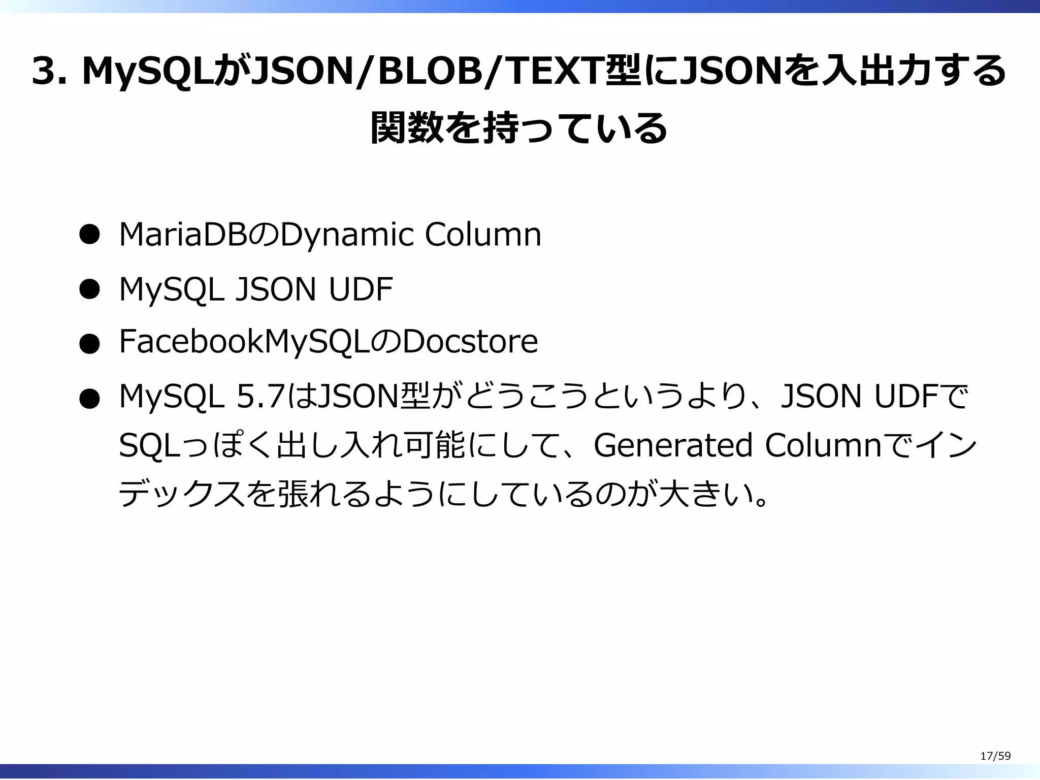 3. MySQLがJSON/BLOB/TEXT型にJSONを⼊出⼒する
関数を持っている
MariaDBのDynamic Column
MySQL JSON UDF
FacebookMySQLのDocstore
MySQL 5.7はJSON型がどうこうというより、JSON UDFで
SQLっぽく出し⼊れ可能にして、Generated Columnでイン
デックスを張れるようにしているのが⼤きい。
17/59
 