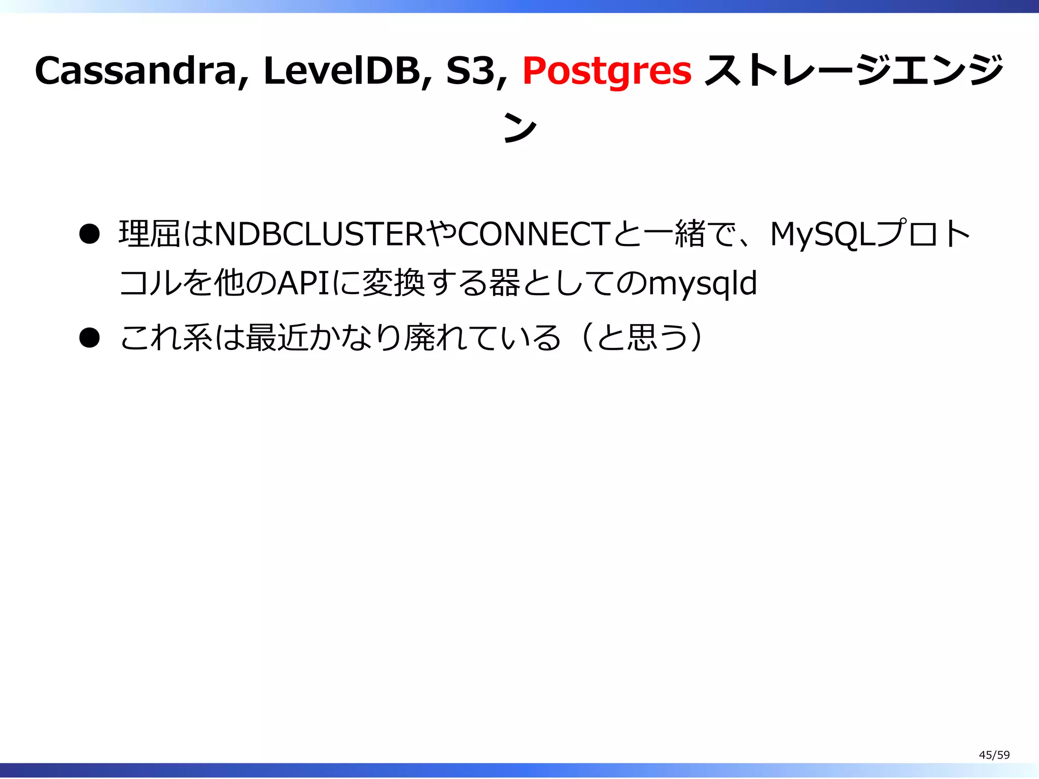 Cassandra, LevelDB, S3, Postgres ストレージエンジ
ン
理屈はNDBCLUSTERやCONNECTと⼀緒で、MySQLプロト
コルを他のAPIに変換する器としてのmysqld
これ系は最近かなり廃れている（と思う）
45/59
 