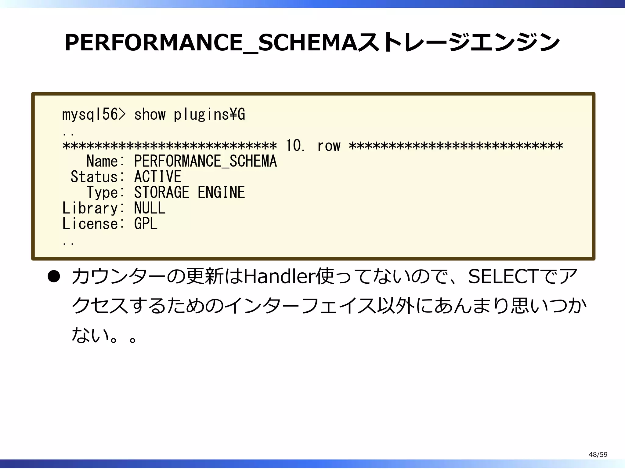 PERFORMANCE̲SCHEMAストレージエンジン
mysql56> show pluginsG
..
*************************** 10. row ***************************
Name: PERFORMANCE_SCHEMA
Status: ACTIVE
Type: STORAGE ENGINE
Library: NULL
License: GPL
..
カウンターの更新はHandler使ってないので、SELECTでア
クセスするためのインターフェイス以外にあんまり思いつか
ない。。
48/59
 