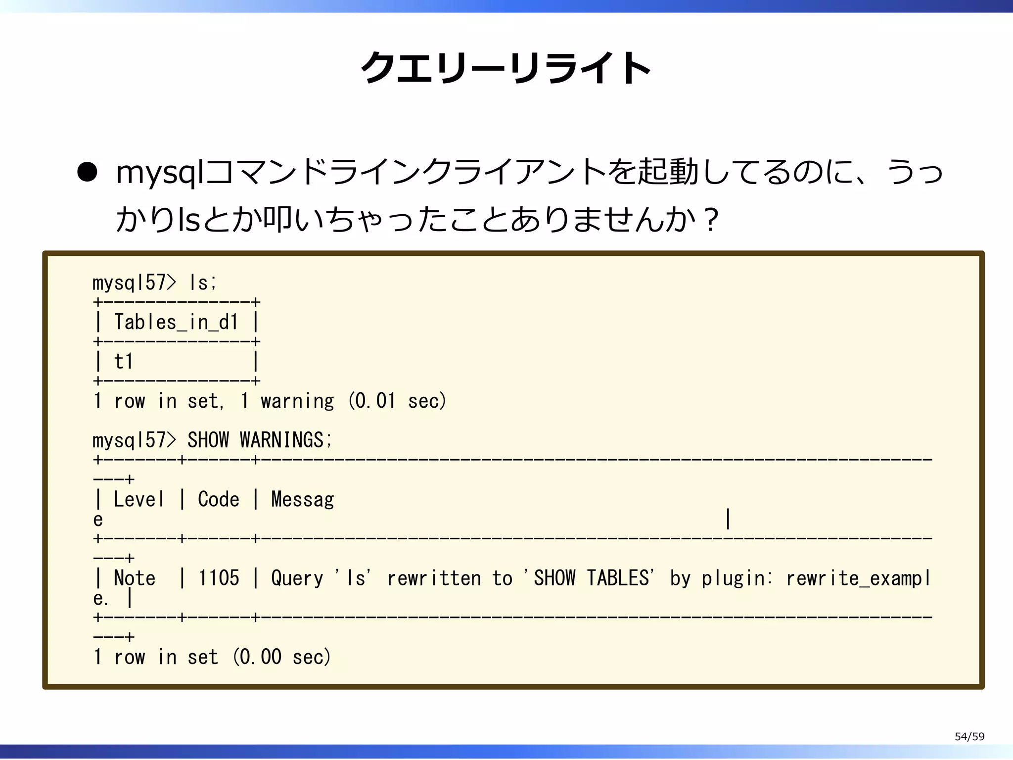 クエリーリライト
mysqlコマンドラインクライアントを起動してるのに、うっ
かりlsとか叩いちゃったことありませんか︖
mysql57> ls;
+--------------+
| Tables_in_d1 |
+--------------+
| t1 |
+--------------+
1 row in set, 1 warning (0.01 sec)
mysql57> SHOW WARNINGS;
+-------+------+----------------------------------------------------------------
---+
| Level | Code | Messag
e |
+-------+------+----------------------------------------------------------------
---+
| Note | 1105 | Query 'ls' rewritten to 'SHOW TABLES' by plugin: rewrite_exampl
e. |
+-------+------+----------------------------------------------------------------
---+
1 row in set (0.00 sec)
54/59
 