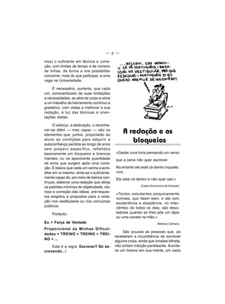 — 2 —

mos) o suficiente em técnica e corre-
ção, com limites de tempo e de número
de linhas, de forma a nos possibilitar
concorrer, mais do que participar, a uma
vaga na Universidade.

     É necessário, portanto, que cada
um, conscientizado de suas limitações
e necessidades, se atire de corpo e alma
a um trabalho de treinamento contínuo e
gradativo, com vistas a melhorar a sua
redação, à luz das técnicas e orien-
tações dadas.

      O esforço, a dedicação, o reconhe-
cer-se débil — mas capaz — são os
elementos que, juntos, propiciarão ao
                                                 A redação e os
aluno as condições para adquirir a
autoconfiança perdida ao longo de anos
                                                    bloqueios
sem preparo específico, refletidos
basicamente em bloqueios e brancos          «Gastei uma hora pensando um verso
mentais, ou na apavorante quantidade        que a pena não quer escrever.
de erros que surgem após uma corre-
ção. É básico que cada um venha a acre-     No entanto ele está cá dentro inquieto,
ditar em si mesmo, sinta-se o suficiente-   vivo.
mente capaz de, por meio de treinos con-    Ele está cá dentro e não quer sair.»
tínuos, elaborar uma redação que atinja
os padrões mínimos de objetividade, cla-                   (Carlos Drummond de Andrade)

reza e correção das idéias: pré-requisi-
                                            «Tantos estudantes psiquicamente
tos exigidos e propostos para a reda-
                                            normais, que falam bem, e até com
ção nos vestibulares ou nos concursos       exuberância e eloqüência, no inter-
públicos.                                   câmbio de todos os dias, são deso-
    Portanto:                               ladores quando se Ihes põe um lápis
                                            ou uma caneta na mão.»
Eu + Força de Vontade                                                 (Mattoso Câmara)
Proporcional às Minhas Dificul-
                                                São poucas as pessoas que, ao
dades = TREINO + TREINO + TREI-
                                            receberem a incumbência de escrever
NO + ...
                                            alguma coisa, ainda que simples bilhete,
    Esta é a regra: Escrever? Só es-        não sintam inibição paralisante. Aconte-
crevendo...!                                ce um branco em sua mente, um vazio
 