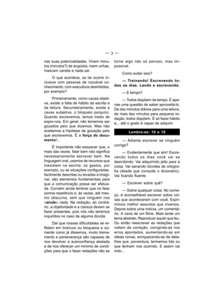— 3 —

nas suas potencialidades. Vivem minu-       torne algo não só penoso, mas im-
tos (minutos?) de angústia, roem unhas,     possível.
mascam caneta e nada sai.
                                                Como evitar isso?
     O que acontece, se tal ocorre in-
clusive com pessoas de razoável co-             — Treinando! Escrevendo to-
nhecimento, com executivos desinibidos,     dos os dias. Lendo e escrevendo.
por exemplo?                                    — E tempo?
     Primeiramente, como causa objeti-            — Todos dispõem de tempo. É ape-
va, existe a falta de hábito da escrita e   nas uma questão de saber aproveitá-lo.
da leitura. Secundariamente, existe a       De dez minutos diários para uma leitura,
causa subjetiva, o bloqueio psíquico.       de mais dez minutos para pequena re-
Quando escrevemos, temos medo de            dação, todos dispõem. É só fazer hábito
expor-nos. Em geral, não tememos ser        e... até o gosto é capaz de adquirir.
gozados pelo que dizemos. Mas não
aceitamos a hipótese de gozação pelo                 Lembre-se: 10 e 10
que escrevemos. É a força do docu-
mento!...                                        — Adianta escrever se ninguém
      É importante não esquecer que, o      corrige?
mais das vezes, falar bem não significa          — Evidentemente que sim! Escre-
necessariamente escrever bem. Na            vendo todos os dias você vai se
linguagem oral, usamos de recursos que      desinibindo. Vai adquirindo jeito para a
inexistem na escrita: os gestos, por        coisa. Vai sanando dúvidas de ortogra-
exemplo, ou as situações configuradas,      fia (desde que consulte o dicionário).
facilmente descritas ou levadas a imagi-    Vai ficando fluente.
nar, são elementos fundamentais para
que a comunicação possa ser efetua-             — Escrever sobre quê?
da. Convém ainda lembrar que no falar             — Sobre qualquer coisa. No come-
somos repetitivos e, às vezes, até mes-     ço, é aconselhável escrever sobre coi-
mo obscuros, sem que ninguém nos
                                            sas que aconteceram com você. Expri-
«anule» nada. Na redação, ao contrá-
                                            mimos melhor assuntos que vivemos.
rio, a objetividade e a clareza devem se
                                            Depois sobre uma notícia, um comentá-
fazer presentes, pois nós não seremos
                                            rio. A cena de um filme. Mais tarde um
inquiridos no caso de alguma dúvida.
                                            tema abstrato. Reproduzir aquilo que leu.
     Daí que nossas dificuldades se re-     Ou então reescrever as redações que
fletem em brancos ou bloqueios e so-        voltam da correção, corrigindo-as nos
mente como já dissemos, muito treina-       erros apontados, aumentando-as em
mento e perseverança são capazes de         idéias novas, enriquecendo-as de deta-
nos devolver a autoconfiança abalada        lhes que, porventura, tenhamos lido ou
e de nos oferecer um mínimo de condi-       que tenham nos ocorrido. E assim vai
ções para que o fazer redações não se       indo...
 