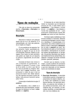 — 4 —


  Tipos de redação                              O interesse de um texto descritivo
                                           reside na impressão que tal descrição
                                           provoca em nós, e nada melhor que o
     Três são os tipos de composição       substantivo — que designa o mundo
escrita: a Descrição, a Narração e a       do ser — e o adjetivo — que designa o
Dissertação.                               mundo das qualidades do ser — para
                                           produzirem enfaticamente aquela im-
                                           pressão que brota da fonte descritiva.
Descrição
                                                 O emissor capta a realidade por meio
                                           de seus sentidos e a transmite, utilizando
     Descrever é traduzir com palavras     os recursos da linguagem, tal que o recep-
aquilo que se viu e se observou. É a       tor a identifique. A caracterização é im-
representação, por meio das palavras,      prescindível, daí a forte incidência de ad-
de um objeto ou imagem.
                                           jetivos no texto. A descrição é atemporal,
     É uma seqüência de aspectos: for-     por um lado, e espacial, por outro. Ver-
ma, tamanho, matriz, quantidade etc.       bos indicativos de ação ou movimento são
Equivale ao registro do que se vê em       secundários, valorizando-se os proces-
uma fotografia. Pessoas, objetos ou pai-   sos verbais não-significativos, ou de liga-
sagens (com todos os seus pormeno-         ção. Há grandes descrições que despre-
res) podem ser objeto de um desenho        zam totalmente formas verbais finitas, res-
ou pintura e, logicamente, de uma des-     saltando o emprego de formas nominais
crição.                                    (infinitivo, gerúndio, particípio).
     Consiste em fazer viver, tornar vi-        Convém que se observe, na des-
vos e tangíveis os pormenores, si-         crição, a quase ausência de processos
tuações ou pessoas. É evocar o que         verbais finitos (indicativo ou subjuntivo),
se vê ou sente, ou criar o que não se      o que dá à descrição um tom especia-
vê, mas se percebe ou imagina. Des-        líssimo de imobilidade do objeto.
crever não é copiar friamente, mas
enriquecer a visão do que é real ou                 Tipos de descrição
procura-se tornar real. Saber descre-
ver não significa enumerar muitos de-      1. Descrição Denotativa: A descrição
talhes, mas procurar transmitir sensa-        é denotativa quando a linguagem re-
ções fortes.                                  presentativa do objeto é objetiva, cla-
                                              ra, direta, sem metáforas ou outras
    A descrição é destituída de ação. É
                                              figuras literárias. Na descrição deno-
estática.
                                              tativa, as palavras são tomadas no
     Na descrição, o ser, o objeto ou o       seu sentido de dicionário, único. De-
ambiente são mais importantes, ocupan-        notativas são, por exemplo, as des-
do lugar de destaque na frase o subs-         crições científicas, as descrições que
tantivo e o adjetivo.                         vêm nos livros didáticos etc.
 