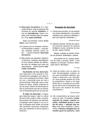 — 5 —

2. Descrição Conotativa: É a des-                 Exemplos de descrição
   crição literária, onde as palavras são
   tomadas em sentido simbólico, ri-        1. «Duas horas da tarde. Um sol ardente
   cas em polivalências. Visam a re-           nos colmos dardejando e nos eirados
   tratar uma realidade além da realida-       sobreleva aos sussurros abafados o
   de. Uma supra-realidade.                    grito das bigornas estridentes...»

    Dado, por exemplo, o tema «A Ca-                                 (Gonçalves Crespo)

deira» para descrever:
                                            2. «Manhã cinzenta. Partida de Lisboa.
a) A pessoa que se limitasse a descre-         Os primeiros aspectos da campina
   ver fisicamente a cadeira — suas per-       ribatejana: touros, campinos de vara
   nas, espaldar, assento, altura, cor         ao alto, searas infinitas.
   etc. — estaria fazendo descrição              Depois, mutação de cenário: flores-
   denotativa.                              tas de pinheiros verdenegros, outeiros.
b) Mas aquele que passasse, digamos,            Uma aberta de luz: campos exten-
   a descrever «reações psicológicas»       sos de milho e arrozais. Enfim, o tufo
   de uma cadeira diantes dos diferen-      espesso do Choupal. Coimbra, debru-
   tes tipos de nádegas que sobre ela       çada sobre o Mondego».
   repousassem... estaria fazendo des-
                                                                              (R. Lapa)
   crição conotativa.
     Qualidades da boa descrição:           3. «Sala de prédio novo no pátio do
uma descrição é boa quando é viva,             torel. Ornamentações «Liberty» na
animando-se a paisagem com seres vi-           sua clara tonalidade preferida, que
                                               funde o verde-mar e em rosa-páli-
vos e com a presença do homem. Além
                                               do. Duas grandes janelas por onde
de viva, a descrição deve ser real e
                                               se perspectiva a baixa e um largo
pormenorizada. Descrição real é a des-
                                               trecho do rio. A parede do sul corta-
crição em relevo, dotada, podemos di-
                                               da por três arcos envidraçados que
zer, de corpo. Devem ser eliminados to-
                                               dão para uma espécie de estufa
dos os pormenores que não se subordi-
                                               rescendente.»
nem à impressão geral que se quer dar.
                                                                       (Teixeira Gomes)
     O estilo da descrição: a lingua-
gem descritiva exige o vigor e o relevo     4. «Os companheiros de classe eram
do termo forte, próprio, exato, concreto.      cerca de vinte. O Gualtério, miúdo,
Nos quadros de natureza, por exemplo,          redondo de costas, cabelos re-
a linguagem deve traduzir a cor e a vi-        voltos, motilidade brusca e care-
são, os espaços sem limites, as formas         tas de símio — palhaço dos ou-
sem contornos, imprecisas, intangíveis,        tros, como dizia o professor: o Nasci-
para isso utilizando os termos gerais e        mento, o bicanca, alongado por um
abstratos.                                     modelo geral de pelicano, nariz
 