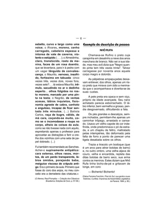 — 6 —

esbelto, curvo e largo como uma                        Exemplo de descrição de pessoa
voice; o Álvares, moreno, cenho
carregado, cabeleira espessa e                                             NHÔ RUFA
intonsa de vate de caverna, vio-                            Chamava-se Rufino o preto cuja
lento e estúpido ( . . . ); o Almeidinha,              carapinha em desalinho a neve dos anos
claro, translúcido, rosto de me-                       manchara de branco. Não sei a sua ida-
nina, faces de um rosa doentio,                        de, mas meu avô dizia que "Negro quan-
que se levantava, para ir à pedra com                  do pinta tem três vezes trinta". Talvez
um vagar lânguido de convales-                         carregasse por noventa anos aquele
cença; o Maurílio, nervoso, insofri-                   corpo magro e dolorido.
do, fortíssimo em tabuada: cinco                            As pálpebras empapuçadas deixa-
vezes três, vezes dois, noves fora,                    vam entrever, dos olhos, apenas um ris-
vezes sete?. . . Iá estava Maurílio, trê-              co preto que mirava com ódio a menina-
mulo, sacudindo no ar o dedinho                        da que o acompanhava e divertia-se às
esperto... olhos fúlgidos no ros-                      suas custas.
to moreno, marcado por uma pin-
ta na testa; o Negrão, de ventas                             A pele preta era opaca e sem viço,
                                                       próprio da idade avançada. Seu nariz
acesas, lábios inquietos, fisio-
                                                       achatado parecia esborrachado. O lá-
nomia agreste de cabra, canhoto
                                                       bio inferior, bem vermelho e grosso, pen-
e anguloso, incapaz de ficar sen-
                                                       dia desgovernado, dificultando a fala.
tado três minutos; (...) Batista
Carlos, raça de bugre, válido, de                            Os pés grandes e descalços, sem-
má cara, coçando-se muito, co-                         pre inchados, permitiam-lhe apenas um
mo se o incomodasse a roupa no                         caminhar trôpego, arrastado e cansa-
corpo, alheio às coisas da aula,                       do. Usava um velho capote de cor inde-
como se não tivesse nada com aquilo,                   finida, onde predominava o pó da estra-
                                                       da, e um chapéu de feltro, maltratado
espreitando apenas o professor para
                                                       pelas intempéries, tão deformado pela
aproveitar as distrações e ferir a ore-
                                                       falta de forro a ponto de parecer uma
lha dos vizinhos com uma seta de pa-
                                                       tigela desabada sobre os olhos.
pel dobrado. (...)
                                                            Trazia a tiracolo um bodoque (que
Fui também recomendado ao Sanches.                     é um arco para atirar bolotas de barro)
Achei-o supinamente antipático:                        e, no outro ombro, uma velha aljava de
cara extensa, olhos rasos, mor-                        couro, velha e encardida, repleta das
tos, de um pardo transparente, lá-                     ditas bolotas de barro seco, sua arma
bios úmidos, porejando baba,                           contra os meninos. Estes diziam que Nhô
meiguice viscosa de crápula anti-                      Rufa tinha bicho-de-pé e gritavam de
go. Era o primeiro da aula. Primeiro que               longe, em coro:
fosse do coro dos anjos, no meu con-
                                                             — Bichento! Bichento!
ceito era a derradeira das criaturas.»
                                                       (Dalva Ferreira Fanchim. Piraí do Sul, sua gente e suas
(O Ateneu, Raul Pompéia — Coleção dos Clássicos         histórias. Curitiba: Imprensa da Assembléia Legislativa
            Brasileiros, Edições de Ouro, p. 57-58.)                                     do Paraná, 1984, p. 90.)
 