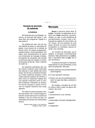 — 7 —

      Exemplo de descrição                             Narração
          de ambiente
                                                            Narrar é discorrer sobre fatos. É
               A FAZENDA
                                                       contar. Consiste na elaboração de um
     Pior fazenda que a do Espigão, ne-                texto que relate episódios, aconteci-
nhuma. Já arruinara três donos, o que                  mentos, ou seja, é uma seqüência de
fazia dizer aos pragueiros: Espiga é o                 acontecimentos: começo, meio e fim.
que aquilo é!                                          Equivale ao registro de uma história, de
                                                       um "causo", de uma anedota, de uma
     Os cafezais em vara, ano sim ano                  piada. Quando se conta uma história
não batidos de pedra ou esturrados de                  (verdadeira ou inventada), está-se fa-
geada, nunca deram de si colheita de                   zendo uma narração.
entupir tulha. Os pastos ensapezados,
enguaxumados, ensamanbaiados nos                            Ao contrário da descrição, que é
topes, eram acampamentos de cupins                     estática, a narração é eminentemente
com entremeios de macegas mortiças,                    dinâmica. Nela predominam os verbos.
formigantes de carrapatos. Boi entrado                 Aqui o importante está na ação. No «o
ali punha-se logo de costelas à mostra,                que aconteceu».
encaroçado de bernes, triste e dolorido
                                                            A essência da ficção é a Narrativa,
de meter dó.
                                                       respondendo os seus elementos a uma
     As capoeiras substitutas das ma-                  série de perguntas. São elas:
tas nativas revelavam pela indiscrição                 a) Quem participa nos acontecimentos?
das tabocas a mais safada das terras                      (personagens)
secas. Em tal solo a mandioca braceja-
va a medo varetinhas nodosas; a cana                   b) O que acontece? (enredo)
caiana assumia aspecto de caninha, e
esta virava um taquariço magrela dos                   c) Onde e em que circunstâncias acon-
que passam incólumes entre os cilin-                      tece? (o lugar dos fatos, ambiente e
dros moedores. Piolhavam os cavalos.                      situação)
Os porcos escapos à peste encrua-                          Em síntese, a narrativa de um fato
vam na magrém faraônica das vacas                      ou vários é feita a partir de alguns ele-
egípcias.                                              mentos, tais como:
     Por todos os cantos imperava o fer-               o quê?
rão das saúvas, dia e noite entregues à
                                                       o acontecimento a ser narrado;
tosa dos cupins para que em outubro se
toldasse o céu de nuvens de içás, em                   quem?
saracoteios amorosos com enamorados                    a personagem principal (protagonista);
sativus.
                                                       quem?
       (Monteiro Lobato. Urupês. 13. ed., São Paulo:
                       Brasiliense, 1996, p. 234-5.)   o antagonista;
 