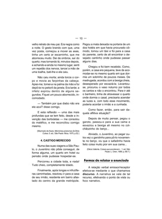 — 10 —

velho retrato de meu pai. Era negra como                 Pegou a mala deixada na portaria de um
a noite. O gesto brando com que, uma                     dos hotéis em que havia procurado cô-
vez posta, começou a mover as asas,                      modo, tomou um táxi e foi para a casa
tinha um certo ar escarninho, que me                     do parente, certo de ali encontrar o de-
aborreceu muito. Dei de ombros, saí do                   sejado cantinho onde pudesse passar
quarto; mas tornando lá, minutos depois,                 alguns dias.
e achando-a ainda no mesmo lugar, senti
                                                              Chegou e foi bem recebido. Como,
um repelão dos nervos, lancei a mão de
                                                         porém, a casa era pequena, teve de aco-
uma toalha, bati-lhe e ela caiu.
                                                         modar-se no mesmo quarto em que dor-
     Não caiu morta; ainda torcia o cor-                 mia um sobrinho de poucos meses. De
po e movia as farpinhas da cabeça.                       madrugada, acordou com a bexiga cheia,
Apiei-me; tomei-a na palma da mão e fui                  desesperado por esvaziá-la. Levantou-
depô-la no peitoril da janela. Era tarde; a              se, procurou o vaso noturno por todos
infeliz expirou dentro de alguns se-                     os cantos e não o encontrou. Para ir até
gundos. Fiquei um pouco aborrecido, in-                  o banheiro, tinha de atravessar o quarto
comodado.                                                onde dormia o casal, precisaria acender
                                                         as luzes e, com todo esse movimento,
     — Também por que diabo não era                      poderia acordar o irmão e a cunhada.
ela azul? disse comigo.
                                                             Como fazer, então, para sair da-
     E esta reflexão — uma das mais                      quela aflitiva situação?
profundas que se tem feito, desde a in-
venção das borboletas — me consolou                          Depois de muito pensar, pegou o
do maléfico, e me reconciliou comigo                     garoto, passou-o para a sua cama e
mesmo.                                                   esvaziou a bexiga ali mesmo no col-
                                                         chãozinho do berço...
    (Machado de Assis. Memórias póstumas de Brás
         Cubas. 5. ed., São Paulo: Ática, 1975, p.52.)         Aliviado, o Juventino, ao pegar ou-
                                                         tra vez o garotinho para pô-lo novamen-
        4. CASTIGO MERECIDO                              te no berço, viu que o safadinho havia
                                                         feito coisa muito pior em sua cama...
     Numa das suas viagens a São Pau-
lo, o Juventino não pôde conseguir, de                      (Décio Valente. Coisas que acontecem... 1. ed. São
                                                                                 Paulo: L. Oren, 1969, p. 66-7.)
forma alguma, um quarto em hotel ou
pensão onde pudesse hospedar-se.
    Percorreu a cidade toda, e nada!                      Formas de relatar o enunciado
Tudo cheio, completamente lotado.
                                                              A relação verbal emissor/receptor
     Finalmente, após longas e infrutífe-                efetiva-se mediante o que chamamos
ras caminhadas, resolveu ir para a casa                  discurso. A narrativa se vale de tal
de seu irmão, residente em bairro afas-                  recurso, efetivando o ponto de vista ou
tado do centro da grande metrópole.                      foco narrativo.
 