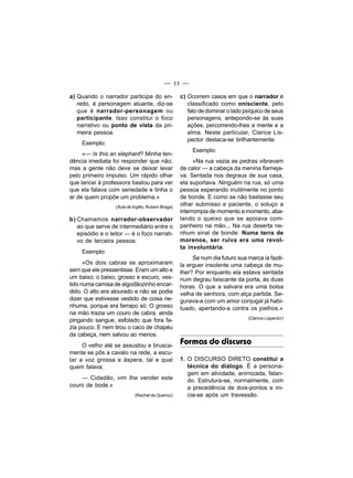 — 11 —

a) Quando o narrador participa do en-             c) Ocorrem casos em que o narrador é
   redo, é personagem atuante, diz-se                classificado como onisciente, pelo
   que é narrador-personagem ou                      fato de dominar o lado psíquico de seus
   participante. Isso constitui o foco               personagens, antepondo-se às suas
   narrativo ou ponto de vista da pri-               ações, percorrendo-lhes a mente e a
   meira pessoa.                                     alma. Neste particular, Clarice Lis-
                                                     pector destaca-se brilhantemente.
     Exemplo:
                                                       Exemplo:
     «— Is this an elephant? Minha ten-
dência imediata foi responder que não;                  «Na rua vazia as pedras vibravam
mas a gente não deve se deixar levar              de calor — a cabeça da menina flameja-
pelo primeiro impulso. Um rápido olhar            va. Sentada nos degraus de sua casa,
que lancei à professora bastou para ver           ela suportava. Ninguém na rua, só uma
que ela falava com seriedade e tinha o            pessoa esperando inutilmente no ponto
ar de quem propõe um problema.»                   de bonde. E como se não bastasse seu
                  (Aula de Inglês, Rubem Braga)
                                                  olhar submisso e paciente, o soluço a
                                                  interrompia de momento a momento, aba-
b) Chamamos narrador-observador                   lando o queixo que se apoiava com-
   ao que serve de intermediário entre o          panheiro na mão... Na rua deserta ne-
   episódio e o leitor — é o foco narrati-        nhum sinal de bonde. Numa terra de
   vo de terceira pessoa.                         morenos, ser ruiva era uma revol-
                                                  ta involuntária.
     Exemplo:
                                                       Se num dia futuro sua marca ia fazê-
      «Os dois cabras se aproximaram              la erguer insolente uma cabeça de mu-
sem que ele pressentisse. Eram um alto e          lher? Por enquanto ela estava sentada
um baixo; o baixo, grosso e escuro, ves-          num degrau faiscante da porta, às duas
tido numa camisa de algodãozinho encar-           horas. O que a salvara era uma bolsa
dido. O alto era alourado e não se podia          velha de senhora, com alça partida. Se-
dizer que estivesse vestido de coisa ne-          gurava-a com um amor conjugal já habi-
nhuma, porque era farrapo só. O grosso            tuado, apertando-a contra os joelhos.»
na mão trazia um couro de cabra, ainda
                                                                             (Clarice Lispector)
pingando sangue, esfolado que fora fa-
zia pouco. E nem tirou o caco de chapéu
da cabeça, nem salvou ao menos.
     O velho até se assustou e brusca-
                                                  Formas do discurso
mente se pôs a cavalo na rede, a escu-
tar a voz grossa e áspera, tal e qual             1. O DISCURSO DIRETO constitui a
quem falava:                                         técnica do diálogo. É a persona-
                                                     gem em atividade, animizada, falan-
    — Cidadão, vim Ihe vender este                   do. Estrutura-se, normalmente, com
couro de bode.»                                      a precedência de dois-pontos e ini-
                           (Rachel de Queiroz)       cia-se após um travessão.
 