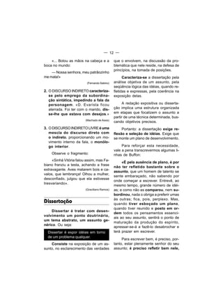 — 12 —

    «... Botou as mãos na cabeça e a          que o envolvem, na discussão da pro-
boca no mundo:                                blemática que nele reside, na defesa de
                                              princípios, na tomada de posições.
    — Nossa senhora, meu patrãozinho
me mata!»                                           Caracteriza-se a dissertação pela
                          (Fernando Sabino)   análise objetiva de um assunto, pela
                                              seqüência lógica das idéias, quando re-
2. O DISCURSO INDIRETO caracteriza-           fletidas e expressas, pela coerência na
   se pelo emprego da subordina-              exposição delas.
   ção sintática, impedindo a fala da
   personagem. «D. Evarista ficou                   A redação expositiva ou disserta-
   aterrada. Foi ter com o marido, dis-       ção implica uma estrutura organizada
   se-lhe que estava com desejos.»            em etapas que focalizem o assunto a
                                              partir de uma técnica determinada, bus-
                         (Machado de Assis)
                                              cando objetivos precisos.
3. O DISCURSO INDIRETO LIVRE é uma                 Portanto: a dissertação exige re-
   mescla do discurso direto com              flexão e seleção de idéias. Exige que
   o indireto, proporcionando um mo-          se monte um plano de desenvolvimento.
   vimento interno da fala, o monólo-
   go interior.                                    Para reforçar esta necessidade,
                                              vale a pena transcrevermos algumas li-
    Observe o fragmento:                      nhas de Buffon:
     «Sinhá Vitória falou assim, mas Fa-
                                                   «É pela ausência de plano, é por
biano franziu a testa, achando a frase
                                              não ter refletido bastante sobre o
extravagante. Aves matarem bois e ca-
                                              assunto, que um homem de talento se
valos, que lembrança! Olhou a mulher,
                                              sente embaraçado, não sabendo por
desconfiado, julgou que ela estivesse
                                              onde começar a escrever. Entrevê, ao
tresvariando».
                                              mesmo tempo, grande número de idéi-
                         (Graciliano Ramos)   as; e como não as comparou, nem su-
                                              bordinou, nada o obriga a preferir umas
                                              às outras; fica, pois, perplexo. Mas,
Dissertação                                   quando tiver esboçado um plano,
                                              quando tiver reunido e posto em or-
    Dissertar é tratar com desen-
                                              dem todos os pensamentos essenci-
volvimento um ponto doutrinário,
                                              ais ao seu assunto, sentirá o ponto de
um tema abstrato, um assunto ge-
                                              maturação da produção do espírito,
nérico. Ou seja:
                                              apressar-se-á a fazê-lo desabrochar e
  Dissertar é expor idéias em torno           terá prazer em escrever.
  de um problema qualquer.
                                                   Para escrever bem, é preciso, por-
    Consiste na exposição de um as-           tanto, estar plenamente senhor do seu
sunto, no esclarecimento das verdades         assunto; é preciso refletir bem nele,
 