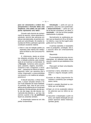 — 13 —

para ver claramente a ordem dos                      Introdução — parte em que se
pensamentos e formular deles uma               apresenta o assunto a ser questionado;
seqüência, uma cadeia, em que cada             o desenvolvimento — parte em que
ponto representa uma idéia».                   de se discute a proposta e, por último, a
                                               conclusão — em que se toma posição
      Convém certo domínio de conheci-
                                               relativamente à proposta.
mento do assunto, cultura apreciável e,
sobretudo, domínio das estruturas sin-              Normalmente os vestibulares pe-
táticas mais elaboradas, do período com-       dem que se disserte em 25 ou 30 linhas,
posto por subordinação. As orações re-         no máximo, o que nos faz sugerir pará-
duzidas de infinitivo, particípio e gerúndio   grafos de 5 ou 6 linhas.
constituem excelente material.
                                                     A sermos coerentes, é necessário
⇒ Este é o tipo de redação pedido (ou          entre os parágrafos, correlação. Isto é,
  esperado) pela maioria dos vestibu-          o assunto deve ser criteriosamente
  lares do Brasil ou dos Concursos Pú-         distribuído.
  blicos.
                                                   Resumindo:
     E, infelizmente, desde as primei-
                                                    É uma seqüência de juízos, de con-
ras redações primárias até as colegi-
                                               siderações, de reflexões sobre algum
ais, a redação preferida, pela necessi-
                                               assunto, a partir do que estabelece uma
dade de se incentivar a criatividade, foi
                                               opinião.
a Narração. Contamos sobre piqueni-
ques, passeios, viagens, excursões...;             Para quem vai fazer uma disserta-
contamos o real, o imaginário, o veros-        ção é importante:
símil...; passamos do infantil ao trágico;
seguimos, enfim, por caminhos que a            a) examinar o tema, entendê-lo e rela-
nossa imaginação e potencialidades                cioná-lo a alguma situação conhe-
nos levaram e, em matéria de redação,             cida;
paramos aí.                                    b) anotar as idéias (argumentos fa-
      O discutir assuntos, o criticar situa-      voráveis e contrários) que conseguir
ções, o propor soluções sempre o fo-              sobre o tema;
ram muito distantes de nossa realidade.        c) decidir a posição (favorável ou con-
A juventude, hoje, mais do que nunca,             trária) que vai defender;
alienou-se em páramos de um mundo sem
problemas. Ela não participa, ela não sen-     d) fazer um rol do vocabulário (elenco
te, ela não reage, ela não discute, nor-          de palavras) que se refere ao as-
malmente não entende, e... por isso, não          sunto;
escreve; quando o faz, as paráfrases
                                               e) rascunhar a dissertação a partir do
fazem-se presentes também.
                                                  tema, com rápida introdução em que
     A dissertação baseia-se em três              podem aparecer dados históricos,
partes fundamentais:                              opiniões gerais;
 