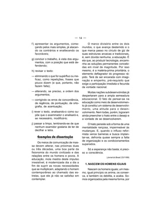 — 14 —

f ) apresentar os argumentos, come-              O marco divisório entre os dois
    çando pelos mais simples, já atacan-    mundos, o que avança destemido e o
    do os contrários e enaltecendo os       que marca passo no círculo de giz de
    favoráveis;                             suas estruturas arcaicas e tradicionais,
                                            é, sem dúvida nenhuma, a educação. É
g) concluir o trabalho, à vista dos argu-
                                            ela que, ao produzir tecnologia, encami-
   mentos, com a posição que está de-
                                            nha as soluções permanentes concebi-
   fendendo;
                                            das em nível de magnitude. Por isso
h) revisar o texto:                         mesmo, é a matéria-prima prioritária, o
                                            elemento deflagrador do progresso rá-
— eliminando o que for supérfluo ou ine-    pido. Terá de ser encarada com imagi-
  ficaz, como repetições, frases que        nação e empenho, pré-requisito que
  pouco dizem (e que, portanto, não         exige a participação imediata e fecunda
  fazem falta);                             da vontade nacional.
— alterando, se preciso, a ordem dos              Muitas nações subdesenvolvidas já
  argumentos;                               despertaram para a ampla semeadura
— corrigindo os erros de concordância,      educacional. O fato de pensar-se na
  de regência, de pontuação, de orto-       educação como meio de desenvolvimen-
  grafia, de acentuação;                    to já constitui um sistema de desenvolvi-
                                            mento, uma atitude para o desen-
i) rever o texto, analisando-o como su-     volvimento. Nem todas, porém, lograram
    põe que o examinador o analisará e,     ainda preencher o hiato entre o desejo e
    se necessário, modificá-lo;             a vontade de se desenvolverem.
j) passar a limpo, lembrando-se de que           O hiato persiste sob a forma de uma
    nenhum examidor gostaria de ter de      mentalidade rançosa, impermeável às
    decifrar a letra.                       mudanças. E, quando o influxo refor-
                                            mista vence barreiras e busca implan-
     Exemplos de dissertação                tar-se, defronta quase sempre a falta
                                            de organização e os condicionamentos
      Os meios de comunicação de mas-
                                            superados.
sa devem alterar, nas próximas duas
ou três décadas, uma boa parte da               Só a esperança não basta; é preci-
fisionomia do mundo civilizado e das        so a consciência.
relações entre os homens e povos. A
                                                                 (Jornal do Brasil, 23/11/69)
educação, mola mestra deste impulso
irresistível, é modernizada dia a dia a
                                              1. NASCEM OS HOMENS IGUAIS
fim de suprir as novas necessidades
que se multiplicam, adaptando o homem            Nascem os homens iguais; um mes-
contemporâneo ao chamado das es-            mo, igual princípio os anima, os conser-
trelas, que ele já não se satisfaz em       va, e também os debilita, e acaba. So-
contemplar.                                 mos organizados pela mesma forma, por
 