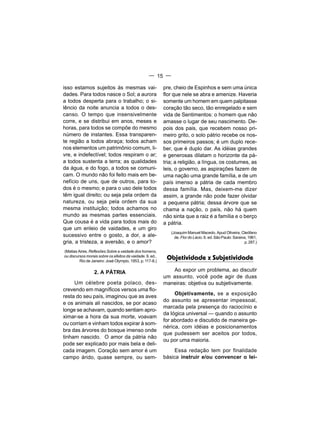 — 15 —

isso estamos sujeitos às mesmas vai-                       pre, cheio de Espinhos e sem uma única
dades. Para todos nasce o Sol; a aurora                    flor que nele se abra e amenize. Haveria
a todos desperta para o trabalho; o si-                    somente um homem em quem palpitasse
lêncio da noite anuncia a todos o des-                     coração tão seco, tão enregelado e sem
canso. O tempo que insensivelmente                         vida de Sentimentos: o homem que não
corre, e se distribui em anos, meses e                     amasse o lugar de seu nascimento. De-
horas, para todos se compõe do mesmo                       pois dos pais, que recebem nosso pri-
número de instantes. Essa transparen-                      meiro grito, o solo pátrio recebe os nos-
te região a todos abraça; todos acham                      sos primeiros passos; é um duplo rece-
nos elementos um patrimônio comum, li-                     ber, que é duplo dar. As idéias grandes
vre, e indefectível; todos respiram o ar;                  e generosas dilatam o horizonte da pá-
a todos sustenta a terra; as qualidades                    tria; a religião, a língua, os costumes, as
da água, e do fogo, a todos se comuni-                     leis, o governo, as aspirações fazem de
cam. O mundo não foi feito mais em be-                     uma nação uma grande família, e de um
nefício de uns, que de outros, para to-                    país imenso a pátria de cada membro
dos é o mesmo; e para o uso dele todos                     dessa família. Mas, deixem-me dizer
têm igual direito; ou seja pela ordem da                   assim, a grande não pode fazer olvidar
natureza, ou seja pela ordem da sua                        a pequena pátria; dessa árvore que se
mesma instituição; todos achamos no                        chama a nação, o país, não há quem
mundo as mesmas partes essenciais.                         não sinta que a raiz é a família e o berço
Que cousa é a vida para todos mais do                      a pátria.
que um enleio de vaidades, e um giro
                                                              (Joaquim Manuel Macedo. Apud Oliveira, Cleófano
sucessivo entre o gosto, a dor, a ale-                          de. Flor do Lácio. 6. ed. São Paulo: Saraiva, 1961,
gria, a tristeza, a aversão, e o amor?                                                                      p. 287.)

(Matias Aires. Reflexões Sobre a vaidade dos homens,
ou discursos morais sobre os efeitos da vaidade. 9. ed.,
         Rio de Janeiro: José Olympio, 1953, p. 117-8.)
                                                            Objetividade x Subjetividade

                  2. A PÁTRIA                                 Ao expor um problema, ao discutir
                                                           um assunto, você pode agir de duas
     Um célebre poeta polaco, des-                         maneiras: objetiva ou subjetivamente.
crevendo em magníficos versos uma flo-
                                                                Objetivamente, se a exposição
resta do seu país, imaginou que as aves
                                                           do assunto se apresentar impessoal,
e os animais ali nascidos, se por acaso
                                                           marcada pela presença do raciocínio e
longe se achavam, quando sentiam apro-
                                                           da Iógica universal — quando o assunto
ximar-se a hora da sua morte, voavam
                                                           for abordado e discutido de maneira ge-
ou corriam e vinham todos expirar à som-
                                                           nérica, com idéias e posicionamentos
bra das árvores do bosque imenso onde
                                                           que pudessem ser aceitos por todos,
tinham nascido. O amor da pátria não
                                                           ou por uma maioria.
pode ser explicado por mais bela e deli-
cada imagem. Coração sem amor é um                              Essa redação tem por finalidade
campo árido, quase sempre, ou sem-                         básica instruir e/ou convencer o lei-
 