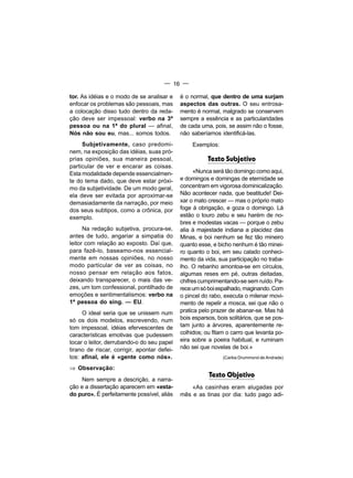 — 16 —

tor. As idéias e o modo de se analisar e     é o normal, que dentro de uma surjam
enfocar os problemas são pessoais, mas       aspectos das outras. O seu entrosa-
a colocação disso tudo dentro da reda-       mento é normal, malgrado se conservem
ção deve ser impessoal: verbo na 3ª          sempre a essência e as particularidades
pessoa ou na 1ª do plural — afinal,          de cada uma, pois, se assim não o fosse,
Nós não sou eu, mas... somos todos.          não saberíamos identificá-las.
     Subjetivamente, caso predomi-                Exemplos:
nem, na exposição das idéias, suas pró-
prias opiniões, sua maneira pessoal,                    Texto Subjetivo
particular de ver e encarar as coisas.
Esta modalidade depende essencialmen-              «Nunca será tão domingo como aqui,
te do tema dado, que deve estar próxi-       e domingos e domingas de eternidade se
mo da subjetividade. De um modo geral,       concentram em vigorosa dominicalização.
ela deve ser evitada por aproximar-se        Não acontecer nada, que beatitude! Dei-
demasiadamente da narração, por meio         xar o mato crescer — mas o próprio mato
dos seus subtipos, como a crônica, por       foge à obrigação, e goza o domingo. Lá
exemplo.                                     estão o touro zebu e seu harém de no-
                                             bres e modestas vacas — porque o zebu
      Na redação subjetiva, procura-se,      alia à majestade indiana a placidez das
antes de tudo, angariar a simpatia do        Minas, e boi nenhum se fez tão mineiro
leitor com relação ao exposto. Daí que,      quanto esse, e bicho nenhum é tão minei-
para fazê-lo, baseamo-nos essencial-         ro quanto o boi, em seu calado conheci-
mente em nossas opiniões, no nosso           mento da vida, sua participação no traba-
modo particular de ver as coisas, no         lho. O rebanho amontoa-se em círculos,
nosso pensar em relação aos fatos,           algumas reses em pé, outras deitadas,
deixando transparecer, o mais das ve-        chifres cumprimentando-se sem ruído. Pa-
zes, um tom confessional, pontilhado de      rece um só boi espalhado, maginando. Com
emoções e sentimentalismos: verbo na         o pincel do rabo, executa o milenar movi-
1ª pessoa do sing. — EU.                     mento de repelir a mosca, sei que não o
     O ideal seria que se unissem num        pratica pelo prazer de abanar-se. Mas há
só os dois modelos, escrevendo, num          bois esparsos, bois solitários, que se pos-
tom impessoal, idéias efervescentes de       tam junto a árvores, aparentemente re-
características emotivas que pudessem        colhidos; ou fitam o carro que levanta po-
tocar o leitor, derrubando-o do seu papel    eira sobre a poeira habitual, e ruminam
tirano de riscar, corrigir, apontar defei-   não sei que novelas de boi.»
tos: afinal, ele é «gente como nós».                          (Carlos Drummond de Andrade)

⇒ Observação:
                                                         Texto Objetivo
     Nem sempre a descrição, a narra-
ção e a dissertação aparecem em «esta-           «As casinhas eram alugadas por
do puro». É perfeitamente possível, aliás    mês e as tinas por dia: tudo pago adi-
 