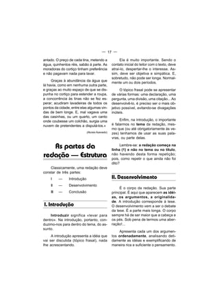 — 17 —

antado. O preço de cada tina, metendo a               Ela é muito importante. Sendo o
água, quinhentos réis, sabão à parte. As         contato inicial do leitor com o texto, deve
moradoras do cortiço tinham preferência          atraí-lo, despertar-lhe o interesse. As-
e não pagavam nada para lavar.                   sim, deve ser objetiva e simpática. E,
                                                 sobretudo, não pode ser longa. Normal-
     Graças à abundância da água que
                                                 mente um ou dois períodos.
lá havia, como em nenhuma outra parte,
e graças ao muito espaço de que se dis-                O tópico frasal pode se apresentar
punha no cortiço para estender a roupa,          de várias formas: uma declaração, uma
a concorrência às tinas não se fez es-           pergunta, uma divisão, uma citação... Ao
perar; acudiram lavadeiras de todos os           desenvolvê-lo, é preciso ser o mais ob-
pontos da cidade, entre elas algumas vin-        jetivo possível, evitando-se divagações
das de bem longe. E, mal vagava uma              inúteis.
das casinhas, ou um quarto, um canto
onde coubesse um colchão, surgia uma                  Enfim, na introdução, o importante
nuvem de pretendentes a disputá-los.»            é falarmos no tema da redação, mes-
                                                 mo que (ou até obrigatoriamente às ve-
                             (Aluísio Azevedo)   zes) tenhamos de usar as suas pala-
                                                 vras, ou parte delas.

   As partes da                                       Lembre-se: a redação começa na
                                                 linha (1) e não no tema ou no título,
redação — Estrutura                              não havendo desta forma repetição;
                                                 pois, como repetir o que ainda não foi
                                                 dito?
    Classicamente, uma redação deve
constar de três partes:
    I     —     Introdução                       II. Desenvolvimento
    II    —     Desenvolvimento
                                                      É o corpo da redação. Sua parte
    III   —     Conclusão                        principal. É aqui que aparecem as idéi-
                                                 as, os argumentos, a originalida-
                                                 de. A introdução corresponde à tese.
I. Introdução                                    O desenvolvimento vem a ser o debate
                                                 da tese. É a parte mais longa. O corpo
    Introduzir significa «levar para             sempre há de ser maior que a cabeça e
dentro». Na introdução, portanto, con-           os pés. Sob pena de termos uma aber-
duzimo-nos para dentro do tema, do as-           ração!...
sunto.
                                                      Apresenta cada um dos argumen-
     A introdução apresenta a idéia que          tos ordenadamente, analisando deti-
vai ser discutida (tópico frasal), nada          damente as idéias e exemplificando de
Ihe acrescentando.                               maneira rica e suficiente o pensamento.
 