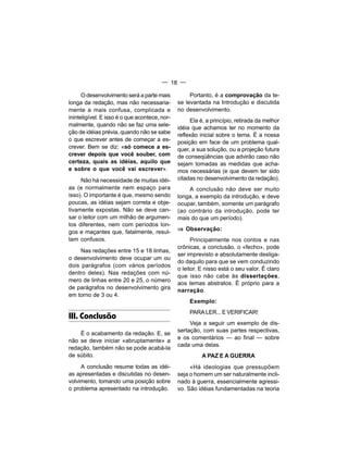 — 18 —

      O desenvolvimento será a parte mais           Portanto, é a comprovação da te-
longa da redação, mas não necessaria-          se levantada na Introdução e discutida
mente a mais confusa, complicada e             no desenvolvimento.
ininteligível. E isso é o que acontece, nor-
                                                    Ela é, a princípio, retirada da melhor
malmente, quando não se faz uma sele-
                                               idéia que achamos ter no momento da
ção de idéias prévia, quando não se sabe       reflexão inicial sobre o tema. É a nossa
o que escrever antes de começar a es-          posição em face de um problema qual-
crever. Bem se diz: «só comece a es-           quer, a sua solução, ou a projeção futura
crever depois que você souber, com             de conseqüências que advirão caso não
certeza, quais as idéias, aquilo que           sejam tomadas as medidas que acha-
e sobre o que você vai escrever».              mos necessárias (e que devem ter sido
     Não há necessidade de muitas idéi-        citadas no desenvolvimento da redação).
as (e normalmente nem espaço para                  A conclusão não deve ser muito
isso). O importante é que, mesmo sendo         longa, a exemplo da introdução, e deve
poucas, as idéias sejam correta e obje-        ocupar, também, somente um parágrafo
tivamente expostas. Não se deve can-           (ao contrário da introdução, pode ter
sar o leitor com um milhão de argumen-         mais do que um período).
tos diferentes, nem com períodos lon-
gos e maçantes que, fatalmente, resul-         ⇒ Observação:
tam confusos.                                        Principalmente nos contos e nas
                                               crônicas, a conclusão, o «fecho», pode
     Nas redações entre 15 e 18 linhas,
                                               ser imprevisto e absolutamente desliga-
o desenvolvimento deve ocupar um ou
                                               do daquilo para que se vem conduzindo
dois parágrafos (com vários períodos
                                               o leitor. E nisso está o seu valor. É claro
dentro deles). Nas redações com nú-
                                               que isso não cabe às dissertações,
mero de linhas entre 20 e 25, o número
                                               aos temas abstratos. É próprio para a
de parágrafos no desenvolvimento gira          narração.
em torno de 3 ou 4.
                                                    Exemplo:
                                                    PARA LER... E VERIFICAR!
III. Conclusão
                                                    Veja a seguir um exemplo de dis-
                                               sertação, com suas partes respectivas,
    É o acabamento da redação. E, se
                                               e os comentários — ao final — sobre
não se deve iniciar «abruptamente» a
                                               cada uma delas.
redação, também não se pode acabá-la
de súbito.                                               A PAZ E A GUERRA
     A conclusão resume todas as idéi-              «Há ideologias que pressupõem
as apresentadas e discutidas no desen-         seja o homem um ser naturalmente incli-
volvimento, tomando uma posição sobre          nado à guerra, essencialmente agressi-
o problema apresentado na introdução.          vo. São idéias fundamentadas na teoria
 