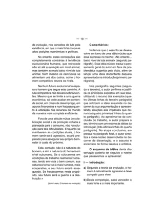 — 19 —

da evolução, nos conceitos de luta pela                Comentários:
existência, em que o mais forte ocupa as
                                                       Notamos que o assunto se desen-
altas posições econômicas e políticas.
                                                  volve em torno de uma idéia-núcleo que
     No entanto, estas concepções são             está expressa no trecho: «No entanto...
completamente contrárias à tendência              baixo nível de luta animal» (segundo pa-
evolucionária humana, que retrocede               rágrafo). Esta idéia-núcleo traduz o pen-
não só até a evolução em nível animal,            samento geral do autor em face da pro-
mas também ao mais baixo nível de luta            blemática sugerida pelo título, além de
animal. Nem mesmo os carnívoros se                lançar uma idéia discordante daquela
alimentam uns dos outros, como o ho-              apresentada na introdução (primeiro pa-
mem competitivo devora os rivais.                 rágrafo).
      Nenhum futuro evolucionário espe-                 Nos parágrafos seguintes (segun-
ra o homem que segue este caminho. A              do e terceiro), o autor confirma e justifi-
luta competitiva não deixará sobreviven-          ca os princípios expostos em sua tese,
tes. Mesmo que se limite a uma guerra             utilizando o recurso dos exemplos (qua-
econômica, só pode acabar em conten-              tro últimas linhas do terceiro parágrafo)
da social, em crises de desemprego, em            que reforcem a idéia assumida no de-
apuros financeiros e num fracasso quan-           correr da sua argumentação e apresen-
to à utilização dos recursos do mundo             tando soluções aos impasses que de-
da maneira mais completa e eficiente.             nuncia (quatro primeiras linhas do quar-
                                                  to parágrafo). Ao aproximar-se da con-
     Fora de uma atitude mútua de cola-
                                                  clusão do trabalho, o autor prepara o
boração social e da produção voltada e
                                                  seu término com um retorno às idéias da
planejada para o consumo, não há solu-
                                                  introdução (três últimas linhas do quarto
ção para tais dificuldades. Enquanto se
                                                  parágrafo). Na etapa conclusiva, ex-
mantiverem as condições atuais, o ho-
                                                  pressa no parágrafo final, o autor sinte-
mem sentir-se-á agressivo, estará pre-
                                                  tiza a idéia-núcleo desenvolvida no de-
parado para assegurar seu próprio bem-
                                                  correr da dissertação, e o assunto é
estar à custa do próximo.
                                                  encerrado de forma taxativa e enfática.
      Esta, contudo, não é a natureza do
                                                       O esquema de idéias desta dis-
homem, e sim a natureza do homem em
                                                  sertação poderia ter seguido o roteiro
nível subumano. Se o colocarmos em
                                                  que passaremos a apresentar:
condições de trabalho realmente huma-
nas, tendo em vista o bem comum, sua              I — Introdução:
natureza tornar-se-á mais humana, mais
cooperativa, e seu futuro estará asse-            a) Segundo a teoria da evolução, o ho-
gurado. Se fracassarmos neste propó-                 mem é naturalmente agressivo e deve
sito, seu futuro será a guerra e a des-              competir para viver.
truição.»
                                                  b) Desta competição, sairá vencedor o
             (John Lewis, O homem e a evolução)      mais forte e o mais importante.
 
