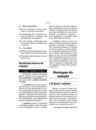 — 20 —

II — Desenvolvimento:                       entre as palavras é feita pela organiza-
                                            ção do pensamento no que se refere ao
a) Na luta competitiva, o homem retro-
                                            conteúdo e pelas partículas de transição
   cede ao mais baixo nível animal.
                                            que unem as idéias, tais como as ex-
b) A competição entre os homens aca-        pressões «no entanto», «contudo», li-
   bará por destruir a civilização e as     gando parágrafos, e conjunções, ligan-
   possibilidades de progresso.             do as idéias dentro do período.
c) A única solução: colaboração social            A ênfase consiste no fato de a
   e produção voltada e planejada para      idéia-núcleo estar colocada em lugar de
   o consumo.                               destaque, ocupando um parágrafo in-
                                            teiro e aparecer reforçada em subidéias
III — Conclusão:
                                            no final do segundo e quarto parágra-
a) O futuro do homem assegurado: condi-     fos, e totalmente destacada da conclu-
   ções realmente humanas de trabalho.      são. A ênfase à idéia principal é conse-
                                            guida por meio do uso de expressões
b) Perdurando a atual situação: o homem
                                            fortes e eloqüentes, tais como «nível ani-
   destruir-se-á.
                                            mal», «homem competitivo devora os ri-
                                            vais» (segundo parágrafo), «nível subu-
Qualidades básicas da                       mano», «a guerra e a destruição» (últi-
                                            mo parágrafo) e muitas outras igualmen-
redação                                     te enfáticas.

    Unidade + Coerência + Ênfase
     Observando o estilo da dissertação
                                                  Montagem da
anterior, veremos que ela apresenta as
três qualidades necessárias a um
                                                    redação
bom texto escrito: unidade, coerência
e ênfase.
     A unidade reside no fato de que o      I. O visual ⇒ estética
autor se fixou em uma só idéia central no
decorrer de sua argumentação; em to-             Quando, ao entrar na casa de al-
dos os parágrafos as idéias se sucedem      guém, você a encontra na mais completa
em ordem seqüente e lógica, todas com-      confusão, sujeira por todos os lados: os
pletando e enriquecendo a idéia-núcleo.     pratos de não sei quantos almoços dis-
Não houve pormenores desnecessários,        putando lugares com as panelas; as cri-
nem redundâncias, o que pode atestar o      anças com roupas sujas, o rosto lambu-
esquema anteriormente traçado.              zado, o nariz a escorrer; o cheio de bolor
                                            e gordura a envergonharem seu deso-
     A coerência reside na associação
                                            dorante; qual a sensação que tem?
e correlação de idéias dentro do período
e de um parágrafo a outro. A conexão             — De desleixo, de sujeira, certamente!
 