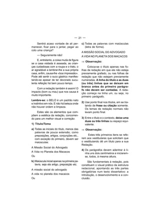 — 21 —

     Sentirá acaso vontade de ali per-        c) Todas as palavras com maiúsculas
manecer, ficar para o jantar, pegar ao           (letra de forma).
colo uma criança?
                                              A MISSÃO SOCIAL DO ADVOGADO
     — Seguramente não!                       A VIDA NO PLANETA DOS MACACOS
     E, entretanto, a coisa muda de figura
                                              ⇒ Observação:
se a casa visitada é asseada, as crian-
ças cuidadosas com a roupa e o trato, o            Coloca-se o título apenas nas fo-
ar agradável a lembrar-lhe a sua própria      lhas de redação em que ele não esteja
casa, enfim, causa-lhe «boa impressão».       previamente grafado, ou nas folhas de
Pode até sentir o suco gástrico manifes-      redação que não estejam previamente
tando-se apesar de ter devorado sucu-         numeradas. A linha do título e as duas
lenta refeição há bem pouco tempo.            (ou três) linhas que se deixam em
                                              branco antes do primeiro parágra-
    Com a redação também é assim! O
                                              fo não devem ser contadas. A reda-
impacto (bom ou mau) que nos causa é
                                              ção começa na linha um, ou seja, no
muito importante.
                                              primeiro parágrafo.
Lembre-se: o BELO é um padrão nato
                                              2) Use ponto final nos títulos, em se tra-
e instintivo em nós. E não há beleza onde
não houver ordem e limpeza.                      tando de frase ou citação somente.
                                                 Os temas de redação normais não
    Estes são os elementos que com-              levam ponto final.
põem a estética da redação, concorren-
do para um melhor visual e correção:          3) Entre o título e o contexto, deixe uma
                                                 duas ou três linhas ou espaço equi-
1) Título/Tema                                   valente.
a) Todas as iniciais do título, menos das     ⇒ Observação:
   palavras de pouca extensão, como
   preposições, artigos, conjunções etc.,          Estes três primeiros itens se refe-
   com exceção do primeiro, devem ser         rem aos vestibulares que solicitam que
   maiúsculas:                                o vestibulando dê um título para a sua
                                              Redação.
A Missão Social do Advogado
                                              4) Os parágrafos devem adentrar à li-
A Vida no Planeta dos Macacos
                                                 nha uns dois centímetros e iniciarem-
Ou                                               se, todos, à mesma altura.
b) Maiúscula inicial apenas na primeira pa-        São fundamentais à redação, pois
   lavra, seja ela artigo, preposição etc.    constituem o visual prático da estrutura
A missão social do advogado                   redacional, apontando as três partes
                                              obrigatórias num texto dissertativo: a
A vida no planeta dos macacos                 introdução, o desenvolvimento e a con-
Ou                                            clusão.
 