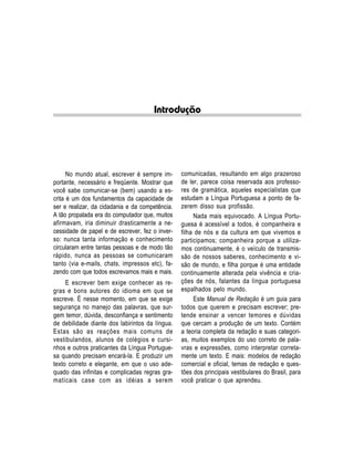 Introdução




      No mundo atual, escrever é sempre im-      comunicadas, resultando em algo prazeroso
portante, necessário e freqüente. Mostrar que    de ler, parece coisa reservada aos professo-
você sabe comunicar-se (bem) usando a es-        res de gramática, aqueles especialistas que
crita é um dos fundamentos da capacidade de      estudam a Língua Portuguesa a ponto de fa-
ser e realizar, da cidadania e da competência.   zerem disso sua profissão.
A tão propalada era do computador que, muitos         Nada mais equivocado. A Língua Portu-
afirmavam, iria diminuir drasticamente a ne-     guesa é acessível a todos, é companheira e
cessidade de papel e de escrever, fez o inver-   filha de nós e da cultura em que vivemos e
so: nunca tanta informação e conhecimento        participamos; companheira porque a utiliza-
circularam entre tantas pessoas e de modo tão    mos continuamente, é o veículo de transmis-
rápido, nunca as pessoas se comunicaram          são de nossos saberes, conhecimento e vi-
tanto (via e-mails, chats, impressos etc), fa-   são de mundo, e filha porque é uma entidade
zendo com que todos escrevamos mais e mais.      continuamente alterada pela vivência e cria-
     E escrever bem exige conhecer as re-        ções de nós, falantes da língua portuguesa
gras e bons autores do idioma em que se          espalhados pelo mundo.
escreve. É nesse momento, em que se exige             Este Manual de Redação é um guia para
segurança no manejo das palavras, que sur-       todos que querem e precisam escrever; pre-
gem temor, dúvida, desconfiança e sentimento     tende ensinar a vencer temores e dúvidas
de debilidade diante dos labirintos da língua.   que cercam a produção de um texto. Contém
Estas são as reações mais comuns de              a teoria completa da redação e suas categori-
vestibulandos, alunos de colégios e cursi-       as, muitos exemplos do uso correto de pala-
nhos e outros praticantes da Língua Portugue-    vras e expressões, como interpretar correta-
sa quando precisam encará-la. E produzir um      mente um texto. E mais: modelos de redação
texto correto e elegante, em que o uso ade-      comercial e oficial, temas de redação e ques-
quado das infinitas e complicadas regras gra-    tões dos principais vestibulares do Brasil, para
maticais case com as idéias a serem              você praticar o que aprendeu.
 