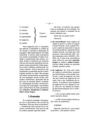 — 23 —




                    }
1) correção                                       Há erros, no entanto, que pesam
                                              mais na avaliação de uma redação. Há
2) clareza
                                              aqueles que deixam o avaliador de tal
3) concisão                  Forma +          forma indisposto que...

                             Conteúdo              Quais são os piores erros?
4) originalidade
                                                   Vamos lá:
5) elegância
                                              a) de concordância: Esse negócio de
6) coesão                                        sujeito no plural e o verbo no singular
                                                 é dose! Portanto, muito cuidado! Pro-
       Para redigirmos bem, é necessário
que aliemos à criatividade ou análise de         cure o sujeito de cada verbo e veja se
um assunto a correção e adequação de             há correspondência. Sobretudo tenha
                                                 cuidado quando, na oração que você
linguagem. Não basta elaborar uma idéia
importante. É preciso saber expressá-la          escreveu, ocorre partícula «SE», ver-
com acerto e propriedade. O estilo na re-        bos impessoais como «HAVER», «FA-
                                                 ZER» etc. E para errar concordância
dação é representado pela clareza, uni-
dade, ênfase e coerência que devemos             nada melhor do que fazer períodos
imprimir aos recursos lingüísticos que tra-      longos ou utilizar a ordem inversa.
                                                 Escreva idéias simples em períodos
duzam nossos pensamento. Estes aspec-
tos já foram referidos anteriormente em          simples, portanto curtos.
nosso trabalho. Outros elementos são
                                              b) de regência: Se você usar verbo
importantes na expressão escrita e dizem
                                                 de regência problemática (aqueles
respeito também ao estilo. São aqueles
                                                 que você estudou, como assistir, que-
que influem decisivamente na elaboração
                                                 rer etc.), cuide da regência. Se você
de uma linguagem escrita correta, ade-
                                                 não tem certeza da regência de um
quada e harmoniosa, alcançada não só
                                                 verbo, não o use. Substitua-o por si-
por meio de recursos (leitura, vocabulá-
                                                 nônimo. O problema mais freqüente
rio, interpretação de textos, conhecimen-
                                                 de regência em uma redação ou car-
to de tipos de composição), mas também
                                                 ta, ofício etc. diz respeito ao empre-
pelo conhecimento de fatos gramaticais
                                                 go das formas oblíquas «O» e «LHE».
que ordenam, disciplinam e sistema-
                                                 A norma é:
tizam nossa língua.
                                                  — «O» só para objeto direto (com
              1. A correção                   verbo transitivo direto);

                                                  — «LHE» só para objeto indireto ou
    É a ausência de erros. Consegue-
                                              com valor de possessivo.
se com a observância das normas da
Gramática. Para que serve a Gramática?
                                                   CUIDADO:
— Exatamente para ensinar-nos a es-
crever corretamente! Você tem de pôr              Nada de: «ele Ihe viu», «eu o quero
em prática aquelas regrinhas todas!...        muito bem», «ele assistiu o filme».
 