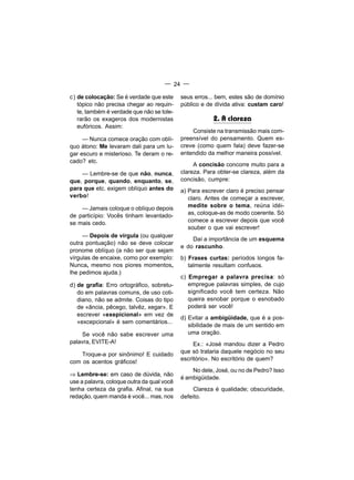— 24 —

c) de colocação: Se é verdade que este      seus erros... bem, estes são de domínio
   tópico não precisa chegar ao requin-     público e de dívida ativa: custam caro!
   te, também é verdade que não se tole-
   rarão os exageros dos modernistas                    2. A clareza
   eufóricos. Assim:
                                                Consiste na transmissão mais com-
     — Nunca comece oração com oblí-        preensível do pensamento. Quem es-
quo átono: Me levaram dali para um lu-      creve (como quem fala) deve fazer-se
gar escuro e misterioso. Te deram o re-     entendido da melhor maneira possível.
cado? etc.
                                                 A concisão concorre muito para a
    — Lembre-se de que não, nunca,          clareza. Para obter-se clareza, além da
que, porque, quando, enquanto, se,          concisão, cumpre:
para que etc. exigem oblíquo antes do       a) Para escrever claro é preciso pensar
verbo!                                         claro. Antes de começar a escrever,
    — Jamais coloque o oblíquo depois          medite sobre o tema, reúna idéi-
de particípio: Vocês tinham levantado-         as, coloque-as de modo coerente. Só
se mais cedo.                                  comece a escrever depois que você
                                               souber o que vai escrever!
     — Depois de vírgula (ou qualquer
                                                Daí a importância de um esquema
outra pontuação) não se deve colocar
                                            e do rascunho.
pronome oblíquo (a não ser que sejam
vírgulas de encaixe, como por exemplo:      b) Frases curtas: períodos longos fa-
Nunca, mesmo nos piores momentos,              talmente resultam confusos.
lhe pedimos ajuda.)
                                            c) Empregar a palavra precisa: só
d) de grafia: Erro ortográfico, sobretu-       empregue palavras simples, de cujo
   do em palavras comuns, de uso coti-         significado você tem certeza. Não
   diano, não se admite. Coisas do tipo        queira esnobar porque o esnobado
   de «ãncia, pêcego, talvêz, xegar». E        poderá ser você!
   escrever «exepicional» em vez de
                                            d) Evitar a ambigüidade, que é a pos-
   «excepcional» é sem comentários...
                                               sibilidade de mais de um sentido em
    Se você não sabe escrever uma              uma oração.
palavra, EVITE-A!                                Ex.: «José mandou dizer a Pedro
    Troque-a por sinônimo! E cuidado        que só trataria daquele negócio no seu
                                            escritório». No escritório de quem?
com os acentos gráficos!
                                                No dele, José, ou no de Pedro? Isso
⇒ Lembre-se: em caso de dúvida, não
                                            é ambigüidade.
use a palavra, coloque outra da qual você
tenha certeza da grafia. Afinal, na sua         Clareza é qualidade; obscuridade,
redação, quem manda é você... mas, nos      defeito.
 