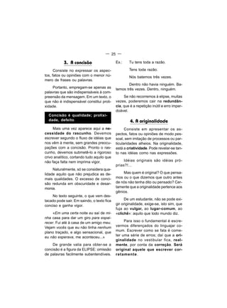 — 25 —

           3. A concisão                    Ex.:    Tu tens toda a razão.

      Consiste no expressar os aspec-               Tens toda razão.
tos, fatos ou opiniões com o menor nú-              Nós batemos três vezes.
mero de frases ou palavras.
                                                    Dentro não havia ninguém. Ba-
    Portanto, empregam-se apenas as         temos três vezes. Dentro, ninguém.
palavras que são indispensáveis à com-
preensão da mensagem. Em um texto, o             Se não recorremos à elipse, muitas
que não é indispensável constitui proli-    vezes, poderemos cair na redundân-
xidade.                                     cia, que é a repetição inútil e erro imper-
                                            doável.
  Concisão é qualidade; prolixi-
  dade, defeito.                                     4. A originalidade
     Mais uma vez aparece aqui a ne-              Consiste em apresentar os as-
cessidade do rascunho. Devemos              pectos, fatos ou opiniões de modo pes-
escrever segundo o fluxo de idéias que      soal, sem imitação de processos ou par-
nos vêm à mente, sem grandes preocu-        ticularidades alheios. Na originalidade,
pações com a concisão. Pronto o ras-        está a criatividade. Pode revelar-se tan-
cunho, devemos submetê-lo a rigoroso        to nas idéias como nas expressões.
crivo analítico, cortando tudo aquilo que
não faça falta nem imprima vigor.                Idéias originais são idéias pró-
                                            prias?!...
     Naturalmente, só se considera qua-
lidade aquilo que não prejudica as de-          Mas quem é original? O que pensa-
mais qualidades. O excesso de conci-        mos ou o que dizemos que outro antes
são redunda em obscuridade e desar-         de nós não tenha dito ou pensado? Cer-
monia.                                      tamente que a originalidade pertence aos
                                            gênios.
    No texto seguinte, o que vem des-
tacado pode sair. Em saindo, o texto fica         De um estudante, não se pode exi-
conciso e ganha vigor.                      gir originalidade, exige-se, isto sim, que
                                            fuja ao vulgar, ao lugar-comum, ao
     «Em uma certa noite eu saí de mi-      «clichê»: aquilo que todo mundo diz.
nha casa para dar um giro para espai-
recer. Fui até à casa de um amigo meu.           Para isso o fundamental é escre-
Vejam vocês que eu não tinha nenhum         vermos diferençados do linguajar co-
plano traçado, e algo sensacional, que      mum. Escrever como se fala é come-
                                            ter uma série de erros; daí que a ori-
eu não esperava, me aconteceu...»
                                            ginalidade no vestibular fica, real-
    De grande valia para obter-se a         mente, por conta da correção. Será
concisão é a figura da ELIPSE: omissão      original aquele que escrever cor-
de palavras facilmente subentendíveis.      retamente .
 