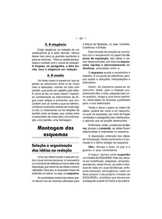 — 26 —

            5. A elegância                      a feitura da Redação, ou seja: Unidade,
                                                Coerência e Ênfase.
     Exigir elegância na redação de um
vestibulando já é pedir demais. Vamos                 Esta tomada de posição se concre-
deixar isso para os grandes escritores e        tiza com o lançamento no papel dos tó-
para as meninas... Para os vestibulandos,       picos de exposição, das idéias a se-
basta o cuidado com o visual da redação.        rem desenvolvidas, por meio de expres-
A limpeza, os parágrafos, a letra bo-           sões rápidas e abreviadamente in-
nita, isso é elegância em redação.              dicativas, articuladas entre si.
                                                     O esquema auxilia e encaminha o
              6. A coesão                       trabalho. É um ponto de referência, sem-
      Um texto coeso é aquele em que as         pre sujeito a reduções, interpolações e
                                                alterações.
partes se relacionam entre si de modo
claro e adequado, criando um todo com                Assim, do esquema passa-se ao
sentido, que pode ser captado pelo leitor.      rascunho; deste, para a redação pro-
E como se faz um texto coeso? Usando-           priamente dita, e esta, passada pelo cri-
se corretamente os instrumentos da lín-         vo analítico, chega a uma forma definiti-
gua (usar artigos e pronomes que con-           va, observadas as diversas qualidades
cordem com os nomes a que se referem,           para a sua elaboração.
combinar os tempos verbais de modo lógi-             Tendo o aluno o plano ou roteiro de
co etc.) e observando se há relações de         idéias, poderá dar início a um rascunho,
sentido entre as frases, que unidas entre       no qual vai expressar, por meio de frases
si transmitem de modo claro uma informa-        completas e parágrafos bem distribuídos,
ção, uma opinião, uma mensagem.                 o assunto que se propõe desenvolver.
                                                     Enfrentará, então, problemas de for-
     Montagem dos                               ma, porque o conteúdo, as idéias foram
                                                selecionadas e ordenadas no esquema.
       esquemas                                      A disposição ordenada das idéias
                                                em Introdução, Desenvolvimento e Con-
                                                clusão é o último estágio do esquema.
Seleção e organização                               Obs.: Reveja o texto «A paz e a
das idéias na redação                           guerra» e seus comentários.
                                                     A seguir, damos como sugestão
       Uma vez determinado o assunto so-        um modelo de ESQUEMA. Pelo uso, deve-
bre o qual iremos escrever, é necessário        rá ser modificado, adaptado, ampliado,
um momento de reflexão em torno dele e da       atendendo, desta forma, ao estilo indivi-
disposição que daremos às idéias a serem        dual de cada um, suas tendências, enfo-
utilizadas. Para isso, é necessário traçar de   ques pessoais, abrangência: cada um
antemão um plano, ou seja, um esquema.          deve possuir o seu próprio «modelo de
    As qualidades essenciais desse pla-         ESQUEMA», protótipo que deverá ser
no devem ser as mesmas utilizadas para          conseguido a partir do treino e da prática.
 
