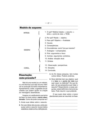 — 27 —


Modelo de esquema

                              {         1. O quê? Matéria tratada ⇒ assunto ⇒




                             {
       INTROD.
                                           tema ⇒ ponto de vista ⇒ TESE.

                                        2. Por quê? Razão — objetivo.
                                        3. Para quê? Objetivo — finalidade.
                                        4. Causas.
                                        5. Conseqüências.
                                        6. Circunstâncias: como? de que maneira?
       DESENV.
                                        7. Analogias = comparações.
                                        8. Prós: argumentos a favor.
                                        9. Contras: argumentos contrários.
                                        10. Análise: situação atual.
                                        11. Síntese.




                              {
                                        12. Observação: perspectivas.
       CONCL.                           13. Soluções.
                                        14. Conclusão.

                                                3. Ao fim dessa pesquisa, terá muitas
Dissertação:                                       outras idéias. Poderá anotá-las.
como proceder?                                  4. Deve delimitar bem seu objetivo: qual
                                                   é a tese ou o ponto de vista que
     Não há uma receita (ou um método,             quer expor ou defender? De que ân-
ou uma técnica) que seja recurso infalí-           gulo, de que perspectiva quer tratar o
vel na produção de textos dissertativos.           assunto? Respondendo a essas per-
Apresentamos, então, sugestões de ati-             guntas, estará definindo o tema de seu
vidades que podem ajudar na criação                texto. Pode resumir o que pretende:
de mensagens dissertativas:
                                                    O que quero dizer sobre o menor
     Imagine um vestibulando que tenha
                                                abandonado pode ser resumido na frase:
de fazer um texto sobre o menor aban-
donado. Como ele pode comportar-se?             ..............................................................
1. Anota suas idéias sobre o assunto.           ..............................................................
2. Se suas idéias são poucas, pode pes-
                                                ..............................................................
   quisar sobre o assunto: buscar dados
   estatísticos, testemunhos, definições etc.   ..............................................................
 
