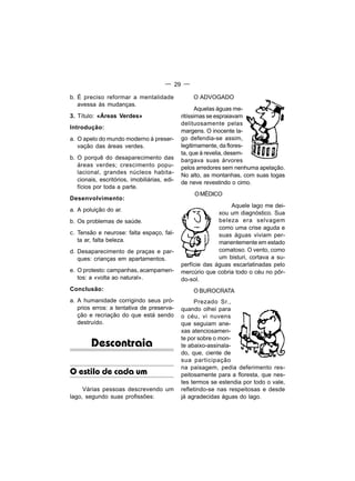 — 29 —

b. É preciso reformar a mentalidade               O ADVOGADO
   avessa às mudanças.
                                                     Aquelas águas me-
3. Título: «Áreas Verdes»                     ritíssimas se espraiavam
                                              delituosamente pelas
Introdução:
                                              margens. O inocente la-
a. O apelo do mundo moderno à preser-         go defendia-se assim,
   vação das áreas verdes.                    legitimamente, da flores-
                                              ta, que à revelia, desem-
b. O porquê do desaparecimento das            bargava suas árvores
   áreas verdes; crescimento popu-            pelos arredores sem nenhuma apelação.
   lacional, grandes núcleos habita-          No alto, as montanhas, com suas togas
   cionais, escritórios, imobiliárias, edi-   de neve revestindo o cimo.
   fícios por toda a parte.
                                                   O MÉDICO
Desenvolvimento:
                                                                Aquele lago me dei-
a. A poluição do ar.
                                                            xou um diagnóstico. Sua
b. Os problemas de saúde.                                   beleza era selvagem
                                                            como uma crise aguda e
c. Tensão e neurose: falta espaço, fal-                     suas águas viviam per-
   ta ar, falta beleza.                                     manentemente em estado
d. Desaparecimento de praças e par-                         comatoso. O vento, como
   ques: crianças em apartamentos.                          um bisturi, cortava a su-
                                              perfície das águas escarlatinadas pelo
e. O protesto: campanhas, acampamen-          mercúrio que cobria todo o céu no pôr-
   tos: a «volta ao natural».                 do-sol.
Conclusão:                                        O BUROCRATA
a. A humanidade corrigindo seus pró-               Prezado Sr.,
   prios erros: a tentativa de preserva-      quando olhei para
   ção e recriação do que está sendo          o céu, vi nuvens
   destruído.                                 que seguiam ane-
                                              xas atenciosamen-
                                              te por sobre o mon-
        Descontraia                           te abaixo-assinala-
                                              do, que, ciente de
                                              sua participação
                                              na paisagem, pedia deferimento res-
O estilo de cada um                           peitosamente para a floresta, que nes-
                                              tes termos se estendia por todo o vale,
     Várias pessoas descrevendo um            refletindo-se nas respeitosas e desde
lago, segundo suas profissões:                já agradecidas águas do lago.
 