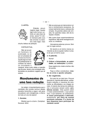 — 30 —

    O «HIPPIE»                              * Não se preocupe em demonstrar cul-
                                              tura e conhecimento excessivos. As
                      Entende. . . era um
                                              coisas realmente boas e valiosas são
                negócio legal. Aquele         simples. Os grandes sábios são sim-
                lago muito na sua, cur-       ples. As «grandes notas» vêm de re-
                tindo um vale cheio de        dações simples.
                ervas, sacou? O ven-
                to transava pela cuca       * Não queira fazer experimentalismos
                das árvores no bara-          lingüísticos. Não tente neologismos lé-
                tino mais legal, mais         xicos ou sintáticos.
chuchu beleza da paróquia.                       Use apenas palavras comuns. Sem
                                            cair no lugar-comum.
    O INTELECTUAL
                                                 Só recorra a um termo menos co-
     Não sei se por
                                            nhecido se ele se ajustar melhor no tex-
um fenômeno de
                                            to do que um termo usual.
aculturação, ou se
por um processo de                          2. O palavrão.
amadurecimento,
                                              Nunca!
aquele lago se inse-
ria perfeitamente no                        3. Criticar a Universidade, as autori-
contexto da nature-                            dades, as instituições é proibido.
za circundante e
                                              Esse negócio de «meter a lenha» não
marginal. Achei muito válida a inserção       dá pontos.
das árvores, dando uma conotação exis-
tencialista ao pluralismo vegetal que ali       Faça a crítica «construtiva»: mos-
estava.                                     tre os erros e aponte soluções.
                                            4. Ser negativista.

  Mandamentos de                                 Em tudo há um lado bom. Procure
                                            descobri-lo. Aponte alternativas, saídas.
  uma boa redação                           Sugira métodos e maneiras de solu-
                                            cionar as dificuldades e as chagas so-
                                            ciais. A maioria dos temas de vestibula-
    Ao redigir, é importantíssimo que o     res e concursos versam sobre «pro-
candidato não cometa nenhum destes          blemas sociais». Eles querem saber
pecados transcritos a seguir, sob pena      o nosso posicionamento, o que pensa-
de padecer, sem indulgências, o inferno     mos, o que achamos, se conhecemos.
de mais um ano de espera!                   A nossa participação é efetivada,
                                            exatamente, por meio de nossas
1. Esnobar.
                                            prováveis soluções. É a forma de
    Mostrar que é «o bom». Complicar.       que dispomos para participar do
Escrever difícil.                           contexto social.
 