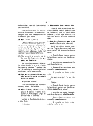 — 32 —

Entendo que o ideal para uma Redação         24. Pensamento novo, período novo.
são vinte linhas.
                                                  É comum, entre os que iniciam, mis-
    Também não escreva «de menos».           turar no mesmo período idéias que não
Dado um limite mínimo (20, por exemplo),     se completam. Tome por norma: idéia
não pare nesta linha. Vá adiante uma ou      nova, período novo. Veja, entretanto, que
duas linhas, pelo menos.                     isso nem sempre significa parágrafo
                                             novo!
20. Não «encha lingüiça»!
                                             25. Oração subordinada sem prin-
     À falta de idéias, não fique repetin-       cipal — não diz nada! Não pode!
do a mesma coisa com palavras dife-
rentes! Isso é redundância, é prolixida-          Se há subordinada, tem de haver
de, é terrível defeito! É preferível pou-    principal. Ou você já viu comandado sem
cas linhas bem redigidas a muitas mal        comandante? Veja se entende alguma
escritas. Faça um trabalho honesto!          coisa:
                                                  — Quando Maria chegou porque
21. Não aumente o tamanho da le-
                                             tinha visto um homem que ela não co-
    tra para dar impressão de que
                                             nhecia.
    escreveu bastante.
                                                 — A menina que estava chorando
      Isso indispõe o avaliador. Letra es-
                                             quando a chamaram.
tilo «bicho-de-pé», só se vê a linha (de
tão pequena), não pode. O avaliador não          — Quando chove, se estamos sem
vai colocar lente de aumento especial-       agasalho, resfriamo-nos.
mente para corrigir sua redação.
                                                 — O embrulho que chutou na cal-
22. Não se desculpe dizendo que              çada.
    não escreveu mais porque o
                                                 Deu para entender? Por que não
    tempo foi pouco.                         deu?
     Ninguém vai acreditar!...                   E agora:
    Essa conversa de que é a primeira             — Quando Maria chegou, porque
redação, então... nem se fala.               tinha visto um homem que ela não co-
23. Não cometa CACOFONIA, que é a            nhecia, desandou a chorar.
    palavra de sentido obsceno, chulo            — A menina, que estava chorando,
    ou ridículo, formada pela junção de      quando a chamaram, foi eleita rainha.
    sílabas entre as palavras:
                                                 — Quando chove, se estamos sem
    Aqui ela se disputa todos os dias...     agasalho, resfriamo-nos.
A boca dela...
                                                 — O embrulho que chutou na cal-
     Fé demais...                            çada furou-lhe o pé.
 