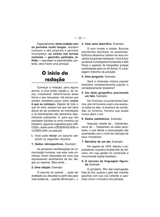 — 33 —

      Especialmente, tome cuidado com         3. Uma cena descritiva. Exemplo:
os períodos muito longos: resultam
                                                   O som invade a cidade. Buzinas
confusos e são propícios a períodos
                                              estridentes atordoam os passantes.
incompletos; os verbos nas formas
                                              Edifícios altíssimos cobrem os céus cin-
nominais — gerúndio, particípio, in-
                                              zentos da grande metrópole. Uma fuma-
finito — equivalem a subordinadas; por-
                                              ça densa e ameaçadora empresta a São
tanto, deve haver uma principal.
                                              Paulo o aspecto de fotografias antigas
                                              sombreadas pela cor do tempo. É a pai-

         O início da                          sagem tristonha da poluição.
                                              4. Uma pergunta. Exemplo:
          redação                                 Será a chamada música popular
                                              brasileira verdadeiramente popular e
     Começar a redação, para alguns           verdadeiramente brasileira?
alunos, é uma tarefa ingrata e, às ve-
                                              5. Um dado geográfico precisando
zes, irrealizável, determinando desta
                                                 um fato. Exemplo:
forma o seu insucesso. Há alunos que
sentem verdadeiro pavor como «como                  Em Criciúma, no sul de Santa Cata-
é que eu começo». Depois de tudo o            rina, oito mil homens vivem uma aventu-
que foi visto, parece-nos que isto deve       ra todos os dias. A aventura do carvão.
deixar de ser problema: as orientações        São os mineiros, homens que quase
e os treinamentos são elementos desi-         nunca vêem o sol.
nibidores suficientes. E, para que não
                                              6. Dados estatísticos. Exemplo:
persistam dúvidas (e como incentivo ao
trabalho), algumas sugestões para «INÍ-            Naquela cidade de... habitantes,
CIOS», sobre como «DESENVOLVER» e             cerca de ... freqüentam as salas esco-
«CONCLUIR» um assunto.                        lares, o que atesta a preocupação das
                                              autoridades com o nível de instrução de
I. Você pode iniciar um assunto utili-        seus moradores.
   zando os seguintes recursos:
                                              7. Narrativa de um ato. Exemplo:
1. Dados retrospectivos. Exemplo:
                                                   Em agosto de 1976, faleceu o ex-
     As primeiras manifestações de co-        presidente Juscelino Kubitschek de Oli-
municação humana, nas eras mais pri-          veira, em cuja gestão foi construída a
mitivas, foram traduzidas por sons que        monumental capital brasileira.
expressavam sentimentos de dor, ale-
gria ou espanto. Mais tarde...                8. O recurso da linguagem figura-
                                                 da. Exemplo:
2. Uma citação. Exemplo:
                                                    O jornaleiro, filho das madrugadas
     O assunto do (sobre) ... pode ser        frias do Sul, quebra o gelo das manhãs
analisado (ou discutido) a partir das pala-   gaúchas com sua voz cortante e quei-
vras lúcidas de ... quando afirma que «...»   xosa como o minuano nos pampas.
 