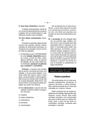 — 34 —

9. Uma frase declarativa. Exemplo:                Em se tratando de um assunto po-
                                             lêmico, o aluno deve examinar os prós
     O artista contemporâneo, diante de
                                             e os contras que o envolvem, concluin-
um mundo fundamentalmente complexo
                                             do com uma idéia que expresse sua
e agitado, tem por missão traduzir o mais
                                             posição em torno da problemática ana-
fielmente possível essa realidade.
                                             lisada.
10. Com idéias contrastantes. Exem-
                                             III. A conclusão de uma redação deve
    plo:
                                                 ser, em primeiro lugar, enfática. Um
     Enquanto os grandes salões de alta          bom início e uma conclusão bem feita
costura das grandes capitais exibem              emprestam brilho e interesse ao tra-
coleções de vestimentas suntuosas, os            balho. A conclusão pode conter uma
marginais da sociedade morrem de frio            idéia pitoresca, humorística, surpre-
por falta de agasalho.                           endente, taxativa, sugestiva. O assun-
                                                 to nunca pode ser abandonado em
⇒ O importante é que na INTRODUÇÃO
                                                 meio à plena discussão dos aspectos
  de uma redação dissertativa apare-
                                                 que a ele se ligam. Um meio adequado
  ça o tema, o ponto de vista, a tese,
                                                 de bem concluir é aquele em que sin-
  alguma referência, enfim, ao assunto
                                                 tetizamos o assunto nos termos em
  da redação; daí que nada obsta que,
                                                 que foi proposto ou questionado na
  na introdução, apareçam as palavras
                                                 etapa introdutória.
  que compõem o tema/título.

      Portanto, a maneira mais simples         Para treinamento, use o modelo de
(de se vencer o tormento) de iniciar uma       esquema sugerido há pouco.
redação, e de que todos dispõem, é fa-
lando sobre ela mesma, sobre o tema
dado, o assunto pedido, o título sugerido.            Pontos a ponderar
Não há que se inventar nada. Ele já está
lá, à nossa disposição. Desta forma, não          Há certas partes de um navio que,
há por temê-lo, mas apreciá-lo pelas van-    tomadas isoladamente, afundariam. A
tagens que pode nos oferecer.                máquina afundaria; a hélice também.
                                             Mas, quando as partes de um navio são
II. Para desenvolver o assunto de uma        colocadas em conjunto, flutuam.
    redação, podemos utilizar os seguin-
    tes recursos:                                 Assim acontece com as nossas ex-
                                             periências em redação. Algumas têm sido
a) citações                                  trágicas; outras, felizes. Mas todas
b) dados estatísticos                        reunidas compõem uma embarcação
c) justificativas                            que está rumando para um destino de-
                                             finido, certo, e isso nos faz sentir re-
d) exemplos                                  confortados, otimistas, confiantes para
e) comparações                               prosseguir e persistir.
 