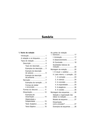 Sumário



1. Teoria da redação                                   As partes da redação
                                                       — Estrutura ................................. 17
  Introdução ..................................... 1
                                                           I. Introdução ........................... 17
  A redação e os bloqueios ............ 2
                                                           II. Desenvolvimento ................ 17
  Tipos de redação .......................... 4
                                                           III. Conclusão .......................... 18
      Descrição ................................. 4
                                                           Qualidades básicas da
          Tipos de descrição ............. 4
                                                           redação .................................. 20
          Exemplos de descrição ...... 5
                                                       Montagem da redação ................ 20
          Exemplo de descrição
                                                           I. O visual ⇒ estética ............ 20
          de pessoa ........................... 6
                                                           II. Lado interno ⇒ correção .. 22
          Exemplo de descrição
          de ambiente ........................ 7               1. A correção ................... 23
      Narração .................................. 7            2. A clareza ...................... 24
          Exemplos de narração ....... 8                       3. A concisão ................... 25
          Formas de relatar                                    4. A originalidade .............. 25
          o enunciado ...................... 10                5. A elegância ................... 26
      Formas do discurso .............. 11                     6. A coesão ...................... 26
      Dissertação ............................ 12      Montagem dos esquemas .......... 26
          Exemplos de                                      Seleção e organização das
          dissertação ....................... 14           idéias na redação .................. 26
          Objetividade x                                   Modelo de esquema .............. 27
          Subjetividade .................... 15
                                                           Dissertação:
          Texto Subjetivo ................. 16             como proceder? .................... 27
          Texto Objetivo ................... 16            Exemplos de esquemas ........ 28
 