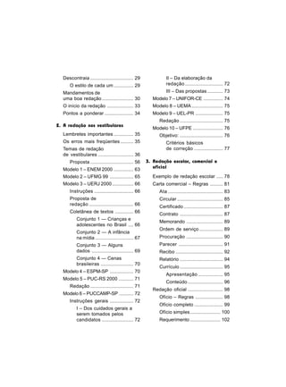 Descontraia ................................. 29              II – Da elaboração da
      O estilo de cada um ............... 29                    redação ............................. 72
  Mandamentos de                                                III – Das propostas ............ 73
  uma boa redação ........................ 30           Modelo 7 – UNIFOR-CE ............... 74
  O início da redação .................... 33           Modelo 8 – UEMA ........................ 75
  Pontos a ponderar ...................... 34           Modelo 9 – UEL-PR ..................... 75
                                                            Redação ................................. 75
2. A redação nos vestibulares
                                                        Modelo 10 – UFPE ....................... 76
  Lembretes importantes ............... 35                  Objetivo: ................................. 76
  Os erros mais freqüentes .......... 35                        Critérios básicos
  Temas de redação                                              de correção ...................... 77
  de vestibulares ........................... 36
      Proposta ................................. 56   3. Redação escolar, comercial e
                                                         oficial
  Modelo 1 – ENEM 2000 ............... 63
  Modelo 2 – UFMG 99 .................. 65              Exemplo de redação escolar ..... 78
  Modelo 3 – UERJ 2000 ................ 66              Carta comercial – Regras .......... 81
      Instruções .............................. 66          Ata .......................................... 83
      Proposta de                                           Circular ................................... 85
      redação .................................. 66         Certificado .............................. 87
      Coletânea de textos .............. 66
                                                            Contrato ................................. 87
          Conjunto 1 — Crianças e
                                                            Memorando ............................ 89
          adolescentes no Brasil .... 66
                                                            Ordem de serviço .................. 89
          Conjunto 2 — A infância
          na mídia ............................. 67         Procuração ............................ 90
          Conjunto 3 — Alguns                               Parecer .................................. 91
          dados ................................ 69         Recibo .................................... 92
          Conjunto 4 — Cenas                                Relatório ................................. 94
          brasileiras ......................... 70
                                                            Currículo ................................. 95
  Modelo 4 – ESPM-SP .................. 70
                                                                Apresentação ................... 95
  Modelo 5 – PUC-RS 2000 ........... 71
                                                                Conteúdo ........................... 96
      Redação ................................. 71
                                                        Redação oficial ........................... 98
  Modelo 6 – PUCCAMP-SP ........... 72
                                                            Ofício – Regras ..................... 98
      Instruções gerais .................. 72
                                                            Ofício completo ...................... 99
          I – Dos cuidados gerais a
          serem tomados pelos                               Ofício simples ....................... 100
          candidatos ........................ 72            Requerimento ....................... 102
 