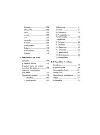 Decreto ................................ 104             3. Metonímia ......................... 121
      Despacho ............................. 105               4. Ironia ................................ 121
      Auto ...................................... 105          5. Eufemismo ........................ 122
      Aviso .................................... 106           6. Prosopopéia ou
      Ato ........................................ 107         Personificação ..................... 122

      Acórdão ............................... 108              7. Hipérbole .......................... 122

      Boletim .................................. 109           8. Antítese ............................ 122

      Comunicado ......................... 109                 9. Gradação ......................... 122
                                                               10. Catacrese ...................... 123
      Edital ..................................... 110
                                                               11. Aliteração ....................... 123
      Folha corrida ........................ 112
                                                               12. Assonância ................... 123
      Portaria ................................. 113
                                                               13. Onomatopéia ................. 123
4. Interpretação de textos                                     14. Polissíndeto ................... 123
  Conceito .................................... 114
                                                         5. Guia prático de redação
  A intenção textual ..................... 115
                                                           Introdução ................................. 155
  O sentido lógico e o sentido
  simbólico das palavras ............. 116                 Especificações ......................... 156
  Graus de compreensão                                     Observações finais .................. 291
  dos textos ................................. 117         Vocabulário ............................... 301
  Figuras de linguagem ............... 119                 Questões de vestibulares ........ 343
      1. Metáfora ........................... 119          Índice ......................................... 371
      2. Comparação .................... 120               Bibliografia ................................ 375
 